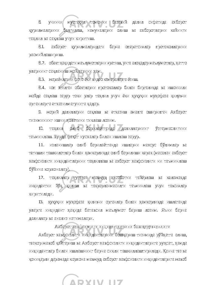 8. учинчи мустақил томонни базавий далил сифатида ахборот қурилмаларини белгилаш, намуналарни олиш ва ахборотларни кейинги таҳлил ва сақлаш учун киритиш. 8.1. ахборот қурилмаларидаги барча оператсиялар протоколларини расмийлашириш. 8.2. обект ҳақидаги маълумотларни яратиш, унга алоқадор маълумотлар, ҳатто уларнинг сақланиш жойларини ҳам. 8.3. жараёнларни фото ёки видео камераларга ёзиш. 8.4. чоп этилган обектларни протоколлар билан биргаликда ва ишончили жойда сақлаш зарур токи улар таҳлил учун ёки ҳуқуқни муҳофаза қилувчи органларга етказилмагунига қадар. 9. жорий далилларни сақлаш ва етказиш амалга оширилгач Ахборот тизимининг ишчи ҳолатини тиклаш лозим. 10. таҳлил олиб борилаётганда далилларнинг ўзгармаслигини таъминлаш. Бунда фақат нусхалар билан ишлаш зарур. 11. изланишлар олиб борилаётганда ишларни махсус бўлимлар ва тегишли ташкилотлар билан ҳамкорликда олиб борилиши керак (масалан ахборот хавфсизлиги инцидентларини таҳлиллаш ва ахборот хавфсизлиги ни таъминлаш бўйича корхоналар). 12. таҳлиллар тугагач мавжуд ҳисоботни тайёрлаш ва келажакда инцидентни йўқ қилиш ва такрорланмасилги таъминлаш учун тавсиялар киритилади. 13. ҳуқуқни муҳофаза қиливчи органлар билан ҳамкорликда ишлаганда уларга инцидент ҳақида батавсил маълумот бериш лозим. Яъни барча далиллар ва анализ натижалари. Ахборот хавфсизлиги инцидентларини бошқарувчанлиги Ахборот хавфсизлиги инцидентларини бошқариш тизимида рўйҳатга олиш, тезкор жавоб қайтариш ва Ахборот хавфсизлиги инцидентларига руҳсат, ҳамда инцидентлар билан ишлашнинг барча сикли ташкиллаштирилади. Қанча тез ва қониқарли даражада корхона мавжуд ахборот хавфсизлиги инцидентларига жавоб 