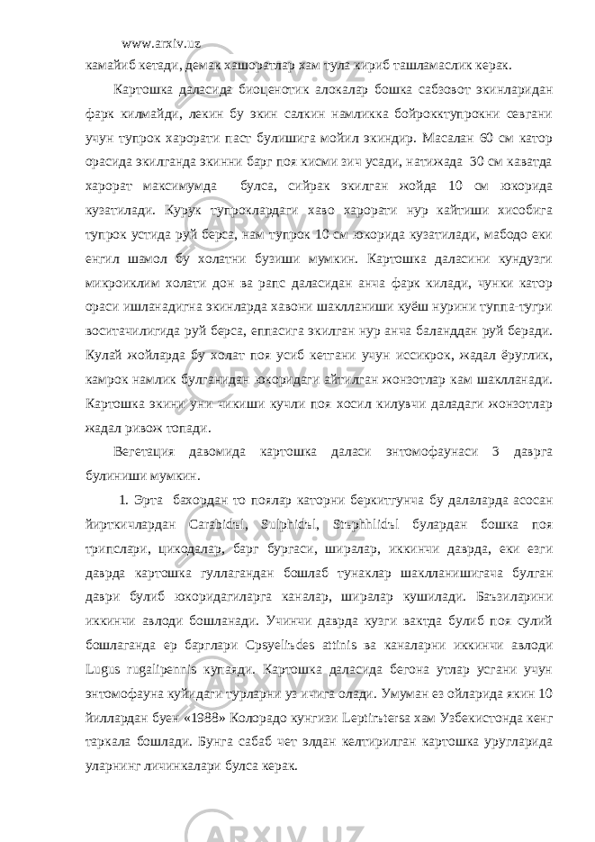 www.arxiv.uz камайиб кетади, демак хашоратлар хам тула кириб ташламаслик керак. Картошка даласида биоценотик алокалар бошка сабзовот экинларидан фарк килмайди, лекин бу экин салкин намликка бойрокктупрокни севгани учун тупрок харорати паст булишига мойил экиндир. Масалан 60 см катор орасида экилганда экинни барг поя кисми зич усади, натижада 30 см каватда харорат максимумда булса, сийрак экилган жойда 10 см юкорида кузатилади. Курук тупроклардаги хаво харорати нур кайтиши хисобига тупрок устида руй берса, нам тупрок 10 см юкорида кузатилади, мабодо еки енгил шамол бу холатни бузиши мумкин. Картошка даласини кундузги микроиклим холати дон ва рапс даласидан анча фарк килади, чунки катор ораси ишланадигна экинларда хавони шаклланиши куёш нурини туппа-тугри воситачилигида руй берса, еппасига экилган нур анча баланддан руй беради. Кулай жойларда бу холат поя усиб кетгани учун иссикрок, жадал ёруглик, камрок намлик булганидан юкоридаги айтилган жонзотлар кам шаклланади. Картошка экини уни чикиши кучли поя хосил килувчи даладаги жонзотлар жадал ривож топади. Вегетация давомида картошка даласи энтомофаунаси 3 даврга булиниши мумкин. 1. Эрта бахордан то поялар каторни беркитгунча бу далаларда асосан йирткичлардан Carabid ъ l, Sulphid ъ l, St ъ phhlid ъ l булардан бошка поя трипслари , цикодалар , барг бургаси , ширалар , иккинчи даврда , еки езги даврда картошка гуллагандан бошлаб тунаклар шаклланишигача булган даври булиб юкоридагиларга каналар , ширалар кушилади . Баъзиларини иккинчи авлоди бошланади. Учинчи даврда кузги вактда булиб поя сулий бошлаганда ер барглари Cpsyeli ъ des attinis ва каналарни иккинчи авлоди Lugus rugalipennis купаяди. Картошка даласида бегона утлар усгани учун энтомофауна куйидаги турларни уз ичига олади. Умуман ез ойларида якин 10 йиллардан буен «1988» Колорадо кунгизи Leptir ъ tersa хам Узбекистонда кенг таркала бошлади. Бунга сабаб чет элдан келтирилган картошка уругларида уларнинг личинкалари булса керак. 