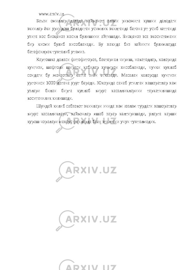 www.arxiv.uz Баъзи омиллар далада хайвонот олами ривожига кушни даладаги экинлар ёки уриндош буладиган усимлик экилганда бегона ут усиб кетганда узига хос биоценоз хосил булишини айтишади. Биоценоз эса экосистемани бир кисми булиб хисобланади. Бу хакида биз кейинги булимларда батафсилрок тухталиб утамиз. Картошка даласи фитофитороз, бактериал чириш, наватодлар, колорида кунгизи, шафтоли шираси кабилар хукмрон хисобланади, чунки куплаб сондаги бу жонзотлар катта зиён етказади. Масалан калорода кунгизи ургочиси 3000 догача уруг беради. Юкорида санаб утилган хашоратлар хам узлари билан бирга куплаб вирус касалликларини таркатилишида воситачилик килишади. Шундай килиб сабзовот экинлари ичида хам юзлам турдаги хашоратлар вирус касалликлари, хайвонлар яшаб зарар келтиришади, уларга карши кураш чоралари махсус фанларда баен этилгани учун тухталмадик. 