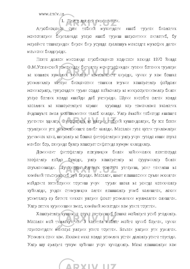 www.arxiv.uz 1. Пахта даласи экологияси . Агробиоценоз сузи табиий мухитдаги яшаб турган биологик жонзотларни биргаликда узаро яшаб туриш шароитини англатиб, бу жараёнга ташкаридан бирон бир усулда аралашув максадга мувофик деган маънони билдиради. Пахта даласи мисолида агробиоценоз ходисаси хакида 1970 йилда Ф.М.Успенский томонидан битилган монографиядан гузани ботаник турлари ва кишлок хужалик экинлари комплексига киради, чунки у хам бошка усимликлар катори биоценозни ташкил этувчи хашоратлар фойдали жониворлар, тупрокдаги турли содда хайвонлар ва микроорганизмлар билан узаро боглик холда яшайди деб уктиради. Шуни хисобга олган холда касаллик ва хашоратларга карши курашда хар томонлама экологик ёндашувга амал килишимизни талаб килади. Улар ёввойи табиатда яшашга урганган эдилар. Фитофаглар ва уларни табиий кушандалари, бу эса бахзи турларини ута ривожланишга олибг келади. Масалан гуза кузги тунламлари ургимчак кана, ширалар ва бошка фитофагларни улар учун гузада яхши озука манбаи бор, охирида булар хашорат сифатида хужум киладилар. Доминант фитофаглар популяция билан кейинчалик пахтазорда зоофаглар пайдо булади, улар хашоратлар ва сурувчилар билан озукланишади. Шунингдек ёруглик томонга узгариш, ранг танглаш ва кимёвий таъсирланиб руй беради. Масалан, швет пашшасини сувли жкилган майдонга эхтиборини тортиш учун турли шакл ва рангда козикчалар куйилади, ундан стимуляция олган пашшалар учмб келишган, лекин усимталар ер бетига чиккач уларни факат усимликни мулжалган олишган. Улар оптик куринишни эмас, кимёвий жихатдан хам узига тортган. Хашоратлар кушимча озука ахтаришиб бошка жойларга усиб утадилар. Масалан май тиллакунгизи 3 капитал маблаг жойга кучиб борган, чунки горизонтдаги манзара уларни узига тортган. Баъзан уларни ути урилган. Усимлик сони кам. Яккама-якка холда усимлик усган далалар узига тортади. Улар шу ерларга тухум куйиши учун кунадилар. Мева пашшалари хам 