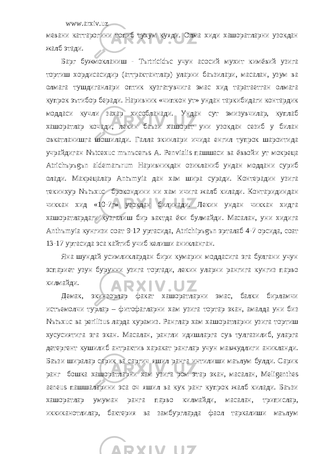 www.arxiv.uz мевани каттарогини топиб тухум куяди. Олма хиди хашоратларни узокдан жалб этади. Барг бужмокланиш - T ъ rtricid ъ c учун асосий мухит кимёвий узига тортиш хордисасидир (аттрактантлар) уларни баъзилари, масалан, узум ва олмага тушдиганлари оптик кузгатувчига эмас хид таратаетган олмага купрок эътибор беради. Наривник «чипкон ут» ундан таркибидаги контардик моддаси кучли захар хисобланади. Ундан сут эмизувчилар, куплаб хашоратлар кочади, лекин баъзи хашорат уни узокдан сезиб у билан овкатланишга шошилади. Галла экинлари ичида енгил тупрок шароитида учрайдиган N ъ tcexuc m ъ n ъ cer ъ s A . Penvialis пашшаси ва ёввойи ут мокреца Atrich ъ p ъ g ъ n aldemar ъ rum Наривникдан озикланиб ундан моддани суриб олади. Макрецалар Ant ъ myia дан хам шира суради. Контерадин узига текинхур N ъ t ъ xuc брокондини ни хам ичига жалб килади. Контаридиндан чиккан хид «10-7г» узокдан билинади. Лекин ундан чиккан хидга хашоратлардаги кузгалиш бир вактда ёки булмайди. Масалан, уни хидига Anth ъ myia кунгизи соат 9-12 уртасида, Atrichip ъ g ъ n эрталаб 4-7 орсида, соат 13-17 уртасида эса кайтиб учиб келиши аникланган. Яна шундай усимликлардан бири кумарин моддасига эга булгани учун эспариет узун бурунни узига тортади, лекин уларни рангига кунгиз парво килмайди. Демак, экинзорлар факат хашоратларни эмас, балки бирламчи истъемолчи турлар – фитофагларни хам узига тортар экан, амалда уни биз N ъ t ъ xuc ва perilitus ларда курамиз. Ранглар хам хашоратларни узига тортиш хусусиятига эга экан. Масалан, рангли идишларга сув тулгазилиб, уларга детергент кушилиб антрактив харакат ранглар учун мавжудлиги аникланди. Баъзи ширалар сарик ва саргич яшил ранга интилиши маълум булди. Сарик ранг бошка хашоратларни хам узига ром этар экан, масалан, Meligenthes aeneus пашшаларини эса оч яшил ва кук ранг купрок жалб килади. Баъзи хашоратлар умуман ранга парво килмайди, масалан, трипислар, иккиканотлилар, бактерия ва замбургларда фаол таркалиши маълум 