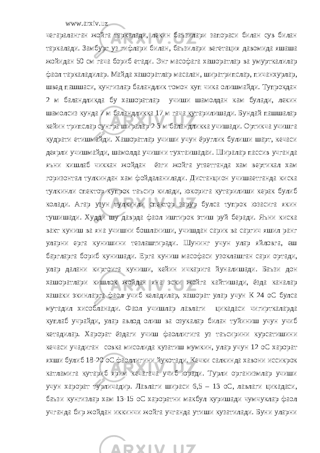 www.arxiv.uz чегараланган жойга таркалади, лекин баъзилари запораси билан сув билан таркалади. Замбург уз гифлари билан, баъзилари вегетация давомида яшаша жойидан 50 см гача бориб етади. Энг масофага хашоратлар ва умурткалилар фаол таркаладилар. Майда хашоратлар масалан, ширатрипслар, пичанхурлар, швед пашшаси, кунгизлар баландлик томон куп чика олишмайди. Тупрокдан 2 м баландликда бу хашоратлар учиши шамолдан кам булади, лекин шамолсиз кунда 7 м баландликка 17 м гача кутарилишади. Бундай пашшалар кейин трипслар сунгра ширалар 2-3 м баландликка учишади. Ортикча учишга кудрати етишмайди. Хашоратлар учиши учун ёруглик булиши шарт, кечаси деярли учишмайди, шамолда учишни тухтаишадаи. Ширалар пассив учганда яъни кишлаб чиккан жойдан ёзги жойга утаетганда хам вертикал хам горизонтал тулкиндан хам фойдаланилади. Дистанцион учишаетганда киска тулкинли спектор купрок таъсир килади, юкорига кутарилиши керак булиб колади. Агар узун тулкинли спектор зарур булса тупрок юзасига якин тушишади. Худди шу даврда фаол иштирок этиш руй беради. Яъни киска вакт куниш ва яна учишни бошланиши, учишдан сарик ва саргич яшил ранг уларни ерга кунишини тезлаштиради. Шунинг учун улар яйловга, еш баргларга бориб кунишади. Ерга куниш масофаси узоклашган сари ортади, улар далани киргоига куниши, кейин ичкарига йуналишади. Баъзи дон хашоратлари кишлок жойдан яна эски жойга кайтишади, ёзда каналар хашаки экинларга фаол учиб келадилар, хашорат улар учун К 24 оС булса мутадил хисобланади. Фаол учишлар лавлаги цикадаси чигирткаларда куплаб учрайди, улар авлод олиш ва озукалар билан туйиниш учун учиб кетадилар. Харорат ёздаги учиш фаоллигига уз таъсирини курсатишини кечаси учадиган совка мисолида кузатиш мумкин, улар учун 12 оС харорат яхши булиб 18-20 оС фаоллигини йукотади. Кечки салкинда хавони иссикрок катламига кутариб ярим кечагача учиб юради. Турли организмлар учиши учун харорат турличадир. Лавлаги шираси 6,5 – 13 оС, лавлаги цикадаси, баъзи кунгизлар хам 13-15 оС хароратни макбул куришади чумчуклар фаол учганда бир жойдан иккинчи жойга учганда утиши кузатилади. Буни уларни 