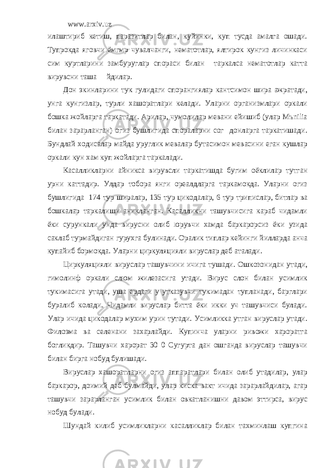 www.arxiv.uz илаштириб кетиш, паразитлар билан, куйинки, куп тусда амалга ошади. Тупрокда яговчи ёмгмр чувалчанги, нематотлар, ялтирок кунгиз личинкаси сим куртларини замбуруглар спораси билан таркалса нематотлар катта вирувсни таша йдилар. Дон экинларини тук гулидаги спорангиялар кантсимон шира ажратади, унга кунгизлар, турли хашоратлари келади. Уларни организмлари оркали бошка жойларга таркатади. Арилар, чумолилар мевани ейишиб (улар Mъnilia билан зарарланган) огиз бушлигида спораларни сог донларга таркатишади. Бундлай ходисалар майда уруглик мевалар бутасимон мевасини еган кушлар оркали кун хам куп жойларга таркалади. Касалликларни айникса вирувсли таркатишда бугим оёклилар тутган урни каттадир. Улдар тобора янги ореалдларга таркамокда. Уларни огиз бушлигида 174 тур ширалар, 135 тур цикодалар, 6 тур трипислар, битлар ва бошкалар таркалиши аникланган. Касалликни ташувчисига караб чидамли ёки сурункали унда вирусни олиб юрувчи хамда баркарорсиз ёки узида саклаб турмайдиган гурухга булинади. Оралик типлар кейинги йилларда анча купайиб бормокда. Уларни циркуляцияли вируслар деб аталади. Циркуляцияли вируслар ташувчини ичига тушади. Ошкозонидан утади, гимолинф оркали слюм жилезасига утади. Вирус слон билан усимлик тукимасига утади, уша ердаги у утказувчи тукимадан тупланади, барглари буралиб колади. Чидамли вируслар битта ёки икки уч ташувчиси булади. Улар ичида цикодалар мухим урин тутади. Усимликка утган вируслар утади. Филоэма ва селенани захарлайди. Купинча уларни ривожи хароратга богликдир. Ташувчи харорат 30 0 Сугурта дан ошганда вируслар ташувчи билан бирга нобуд булишади. Вируслар хашоратларни огиз аппаратлари билан олиб утадилар, улар баркарор, доимий деб булмайди, улар киска вакт ичида зарарлайдилар, агар ташувчи зарарланган усимлик билан овкатланишни давом эттирса, вирус нобуд булади. Шундай килиб усимликларни касалликлар билан тахминлаш купгина 