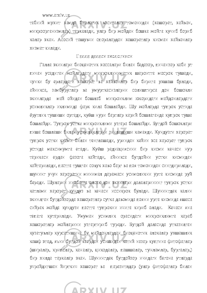 www.arxiv.uz табиий мухит хамда биологик воситалар томонидан (хашорат, хайвон, микроорганизмлар) таркалади, улар бир жойдан бошка жойга кучиб бориб колар экан. Асосий ташувчи споралардан хашоратлар кисман хайвонлар хизмат килади. Галла даласи экологияси Галла экинлари биоценотик хоссалари билан бедазор , пичанзор каби ут пичан усадиган жойлардаги микроклиниматик шароитга мосрок тушади , чунки бу ерлардаги хашорат ва хайвонлар бир бирига ухшаш булади , айникса , замбуруглар ва умурткасизларни солиштирса дон бошокли экинларда май ойидан бошлаб микроиклим юкоридаги майдонлардаги усимликлар иклимида фарк кила бошлайди . Шу жойларда тупрок устида ёруглик тушиши ортади, куёш нури барглар карий бошлаганда купрок туша бошлайди. Тупрок устки микроиклими узгара бошлайди. Бугдой бошоклари пиша бошлаши билан усимликларни зичлашиши камаяди. Кундузги харорат тупрок устки кисми билан тенглашади, уриндан кейин эса харорат тупрок устида максимумга етади. Куёш радиациясини бир кисми кечаси нур тарикаси ердан фазога кайтади, айникса бугдойни устки кисмидан кайтарилади, пастга тушган совук хаво барг ва поя томонидан сингдирилади, шунинг учун хароратни минимал даражаси усимоликни урта кисмида руй беради. Шуларни инобатга олсак дон экинлари далаларининг тупрок устки катлами харорат кундуз ва кечаси иссикрок булади. Шунингдек калин экинлган бугдойзорда хашоратлар сутка давомида пояни урта кисмида яшаса сийрак жойда кундузи пастга тупрокни ичига кириб олади. Кечаси яна тепага кутарилади. Умуман усимлик орасидаги микроиклимга караб хашоратлар жойларини узгартириб туради. Бугдой даласида утказилган кузатувлар курсатишича бу майдонлардан биоценотик алокалар ухшашлик кашф этад, яъни бугдой каердан усишидан катий назар купгина фитофаглар (ширалар, крипслар, каналар, цикодалар, пашшалар, тунламлар, бургалар,) бир хилда таркалар экан. Шунингдек бугдойзор ичидаги бегона утларда учрайдигшан йирткич хашорат ва паразитлдар (улар фитофаглар билан 