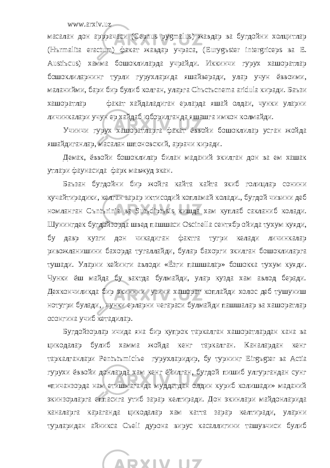 www.arxiv.uz масалан дон арррачаси ( Cepnus pygmalus ) жавдар ва бугдойни холцитлар ( H ъ rmalita eractum ) факат жавдар учраса, ( Euryg ъ ster intergriceps ва E . Austi ъ cus ) хамма бошоклиларда учрайди. Иккинчи гурух хашоратлар бошоклиларнинг турли гурухларида яшайверади, улар учун ёввоими, маланийми, бари бир булиб колган, уларга Ch ъ ct ъ cnema aridula киради. Баъзи хашоратлар факат хайдаладиган ерларда яшай олдаи, чунки уларни личинкалари учун ер хайдаб юборилганда яшашга имкон колмайди. Учинчи гурух хашоратларга факат ёввойи бошоклилар усган жойда яшайдиганлар, масалан шпоновский, аррачи киради. Демак, ёввойи бошоклилар билан маданий экилган дон ва ем хашак утлари фаунасида фарк мавжуд экан. Баъзан бугдойни бир жойга кайта кайта экиб голицлар сонини кучайтирадики, келган зарар иктисодий копламай колади., бугдой чивини деб номланган C ъ nt ъ rinia ва Sut ъ dipt ъ sis кишда хам куплаб сакланиб колади. Шунингдек бугдойзорда швед пашшаси Oscinella сентябр ойида тухум куяди, бу давр кузги дон чикадиган фактга тугри келади личинкалар ривожланишини бахорда тугаллайди, булар бахорги экилган бошоклиларга тушади. Уларни кейинги авлоди «Ёзги пашшалар» бошокка тухум куяди. Чунки ёш майда бу вактда булмайди, улар кузда хам авлод беради. Дехкончиликда бир экиннни узини хашорат коплайди холос деб тушуниш нотугри булади, чунки ерларни чегараси булмайди пашшалар ва хашоратлар осонгина учиб кетадилар. Бугдойзорлар ичида яна бир купрок таркалган хашоратлардан кана ва цикодалар булиб хамма жойда кенг таркалган. Каналардан кенг таркалганлари Pent ъ t ъ micl ъ e гурухларидир, бу турнинг Eirg ъ gter ва Actia гурухи ёввойи донларда хам кенг ёйилган, бугдой пишиб улгургандан сунг «пичанзорда нам етишмаганда муддатдан олдин куриб колишади» маданий экинзорларга еппасига утиб зарар келтиради. Дон экинлари майдонларида каналарга караганда цикодалар хам катта зарар келтиради, уларни турларидан айникса C ъ eli дурона вирус касаллигини ташувчиси булиб 