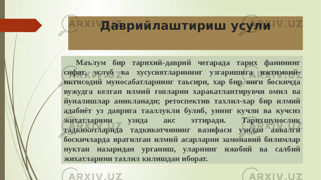 Даврийлаштириш усули Маълум бир тарихий-даврий чегарада тарих фанининг сифат, услуб ва хусусиятларининг узгаришига ижтимоий- иктисодий муносабатларнинг таьсири, хар бир янги боскичда вужудга келган илмий гояларни харакатлантирувчи омил ва йуналишлар аникланади; ретоспектив тахлил-хар бир илмий адабиёт уз даврига тааллукли булиб, унинг кучли ва кучсиз жихатларини узида акс эттиради. Тарихшунослик тадкикотларида тадкикотчининг вазифаси узидан аввалги боскичларда яратилган илмий асарларни замонавий билимлар нуктаи назаридан урганиш, уларнинг ижобий ва салбий жихатларини тахлил килишдан иборат. 