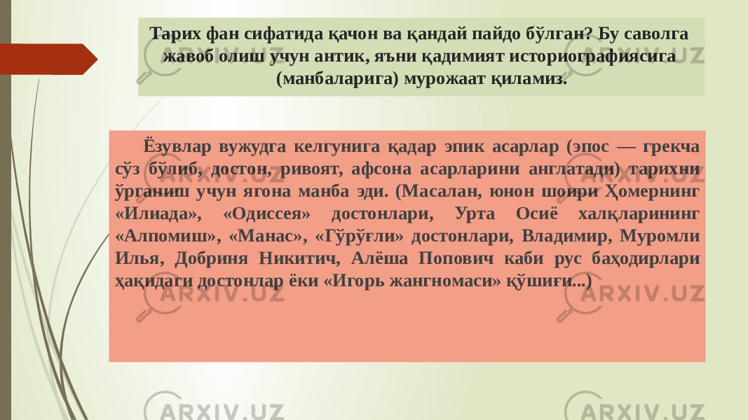 Тарих фан сифатида қачон ва қандай пайдо бўлган? Бу саволга жавоб олиш учун антик, яъни қадимият историографиясига (манбаларига) мурожаат қиламиз. Ёзувлар вужудга келгунига қадар эпик асарлар (эпос — грекча сўз бўлиб, достон, ривоят, афсона асарларини англатади) тарихни ўрганиш учун ягона манба эди. (Масалан, юнон шоири Ҳомернинг «Илиада», «Одиссея» достонлари, Урта Осиё халқларининг «Алпомиш», «Манас», «Гўрўғли» достонлари, Владимир, Муромли Илья, Добриня Никитич, Алёша Попович каби рус баҳодирлари ҳақидаги достонлар ёки «Игорь жангномаси» қўшиғи...) 