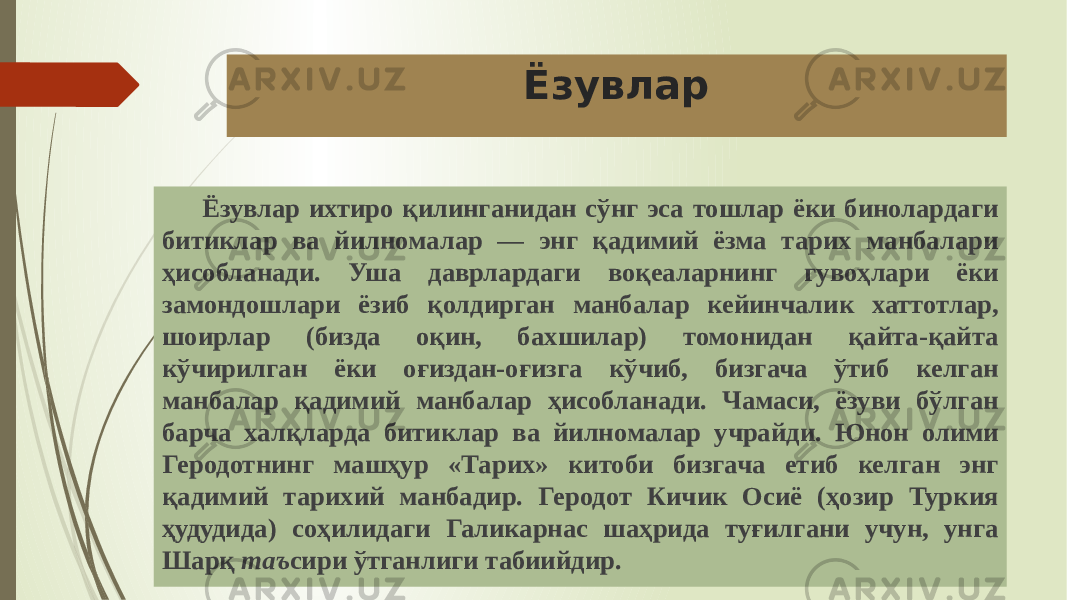 Ёзувлар Ёзувлар ихтиро қилинганидан сўнг эса тошлар ёки бинолардаги битиклар ва йилномалар — энг қадимий ёзма тарих манбалари ҳисобланади. Уша даврлардаги воқеаларнинг гувоҳлари ёки замондошлари ёзиб қолдирган манбалар кейинчалик хаттотлар, шоирлар (бизда оқин, бахшилар) томонидан қайта-қайта кўчирилган ёки оғиздан-оғизга кўчиб, бизгача ўтиб келган манбалар қадимий манбалар ҳисобланади. Чамаси, ёзуви бўлган барча халқларда битиклар ва йилномалар учрайди. Юнон олими Геродотнинг машҳур «Тарих» китоби бизгача етиб келган энг қадимий тарихий манбадир. Геродот Кичик Осиё (ҳозир Туркия ҳудудида) соҳилидаги Галикарнас шаҳрида туғилгани учун, унга Шарқ таъ сири ўтганлиги табиийдир. 