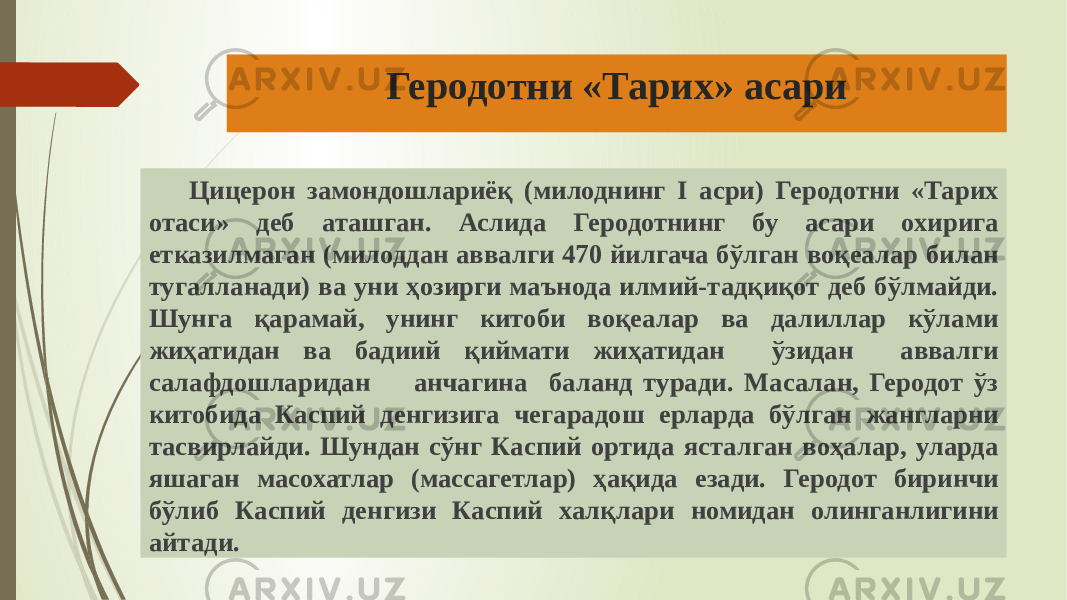 Геродотни «Тарих» асари Цицерон замондошлариёқ (милоднинг I асри) Геродотни «Тарих отаси» деб аташган. Аслида Геродотнинг бу асари охирига етказилмаган (милоддан аввалги 470 йилгача бўлган воқеалар билан тугалланади) ва уни ҳозирги маънода илмий-тадқиқот деб бўлмайди. Шунга қарамай, унинг китоби воқеалар ва далиллар кўлами жиҳатидан ва бадиий қиймати жиҳатидан ўзидан аввалги салафдошларидан анчагина баланд туради. Масалан, Геродот ўз китобида Каспий денгизига чегарадош ерларда бўлган жангларни тасвирлайди. Шундан сўнг Кас пий ортида ясталган воҳалар, уларда яшаган масохатлар (массагетлар) ҳақида езади. Геродот биринчи бўлиб Каспий денгизи Каспий халқлари номидан олинганлигини айтади. 