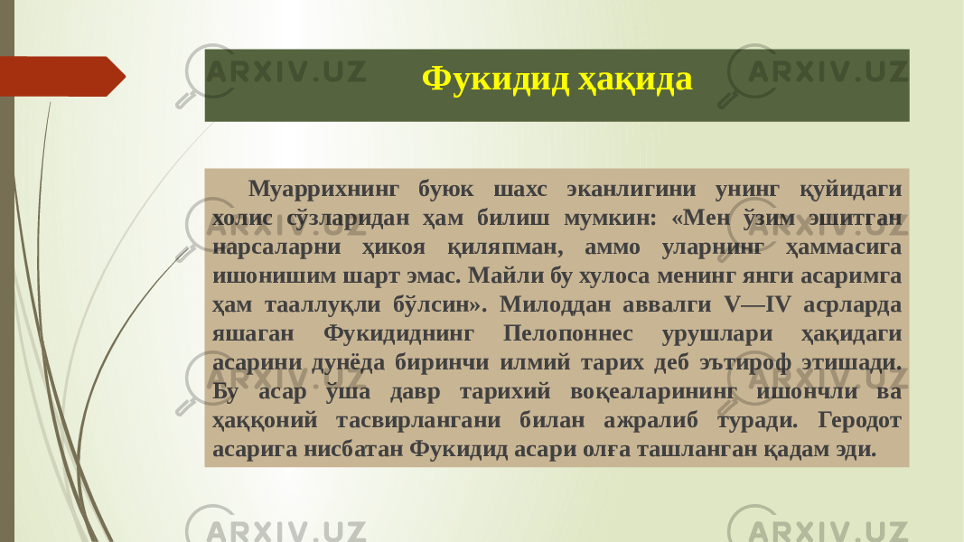 Фукидид ҳақида Муаррихнинг буюк шахс эканлигини унинг қуйидаги холис сўзларидан ҳам билиш мумкин: «Мен ўзим эшитган нарсаларни ҳикоя қиляпман, аммо уларнинг ҳаммасига ишонишим шарт эмас. Майли бу хулоса менинг янги асаримга ҳам тааллуқли бўлсин». Милоддан аввалги V—IV асрларда яшаган Фукидиднинг Пелопоннес урушлари ҳақидаги асарини дунёда биринчи илмий тарих деб эътироф этишади. Бу асар ўша давр тарихий воқеаларининг ишончли ва ҳаққоний тасвирлангани билан ажралиб туради. Ге родот асарига нисбатан Фукидид асари олға ташланган қадам эди. 