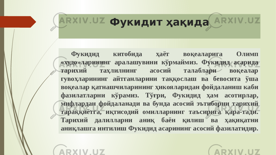 Фукидит ҳақида Фукидид китобида ҳаёт воқеаларига Олимп «худо»ларининг аралашувини кўрмаймиз. Фукидид асарида тарихий таҳлилнинг асосий талаблари воқеалар гувоҳларининг айтганларини таққослаш ва бевосита ўша воқеалар қатнашчиларининг ҳикояларидан фойдаланиш каби фазилатларни кўрамиз. Тўғри, Фукидид ҳам асотирлар, мифлардан фойдаланади ва бунда асосий эътиборни тарихий тараққиётга, иқтисодий омилларнинг таъсирига қара-тади. Тарихий далилларни аниқ баён қилиш ва ҳақиқатни аниқлашга интилиш Фукидид асарининг асосий фазилатидир. 