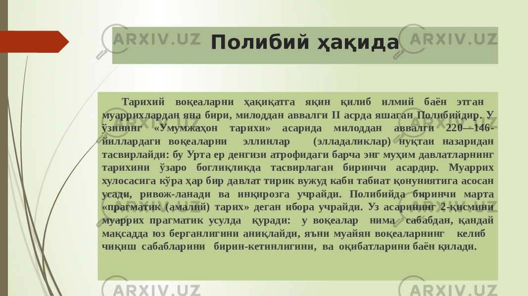 Полибий ҳақида Тарихий воқеаларни ҳақиқатга яқин қилиб илмий баён этган муаррихлардан яна бири, милоддан аввалги II асрда яшаган Полибийдир. У ўзининг «Умумжаҳон тарихи» асарида милоддан аввалги 220—146- йиллардаги воқеаларни эллинлар (элладаликлар) нуқтаи назаридан тасвирлайди: бу Урта ер денгизи атрофидаги барча энг муҳим давлатларнинг тарихини ўзаро боглиқликда тасвирлаган биринчи асардир. Муаррих хулосасига кўра ҳар бир давлат тирик вужуд каби табиат қонуниятига асосан усади, ривож-ланади ва инқирозга учрайди. Полибийда биринчи марта «прагма тик (амалий) тарих» деган ибора учрайди. Уз асарининг 2-қисмини муаррих прагматик усулда қуради: у воқеалар нима сабабдан, қандай мақсадда юз берганлигини аниқлайди, яъни муайян воқеаларнинг келиб чиқиш сабабларини бирин-кетинлигини, ва оқибатларини баён қилади. 