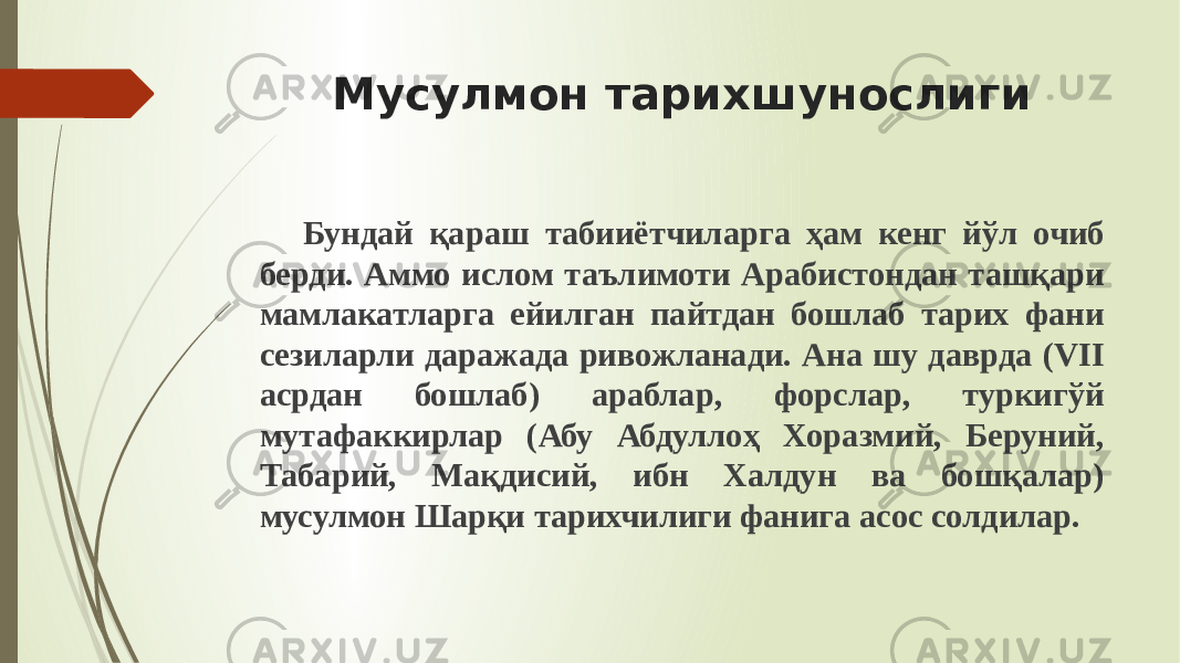 Мусулмон тарихшунослиги Бундай қараш табииётчиларга ҳам кенг йўл очиб берди. Аммо ислом таълимоти Арабистондан ташқари мамлакатларга ейилган пайтдан бошлаб тарих фани сезиларли даражада ривожланади. Ана шу даврда (VII асрдан бош лаб) араблар, форслар, туркигўй мутафаккирлар (Абу Абдуллоҳ Хоразмий, Беруний, Табарий, Мақдисий, ибн Халдун ва бошқалар) мусулмон Шарқи тарихчилиги фанига асос солдилар. 