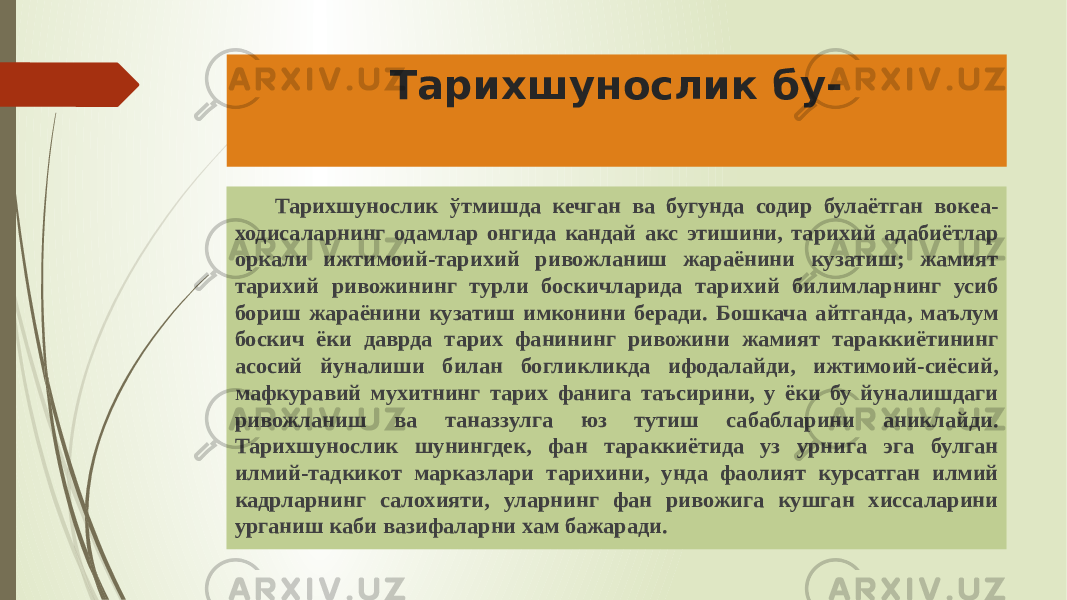 Тарихшунослик бу- Тарихшунослик ўтмишда кечган ва бугунда содир булаётган вокеа- ходисаларнинг одамлар онгида кандай акс этишини, тарихий адабиётлар оркали ижтимоий-тарихий ривожланиш жараёнини кузатиш; жамият тарихий ривожининг турли боскичларида тарихий билимларнинг усиб бориш жараёнини кузатиш имконини беради. Бошкача айтганда, маълум боскич ёки даврда тарих фанининг ривожини жамият тараккиётининг асосий йуналиши билан богликликда ифодалайди, ижтимоий-сиёсий, мафкуравий мухитнинг тарих фанига таъсирини, у ёки бу йуналишдаги ривожланиш ва таназзулга юз тутиш сабабларини аниклайди. Тарихшунослик шунингдек, фан тараккиётида уз урнига эга булган илмий-тадкикот марказлари тарихини, унда фаолият курсатган илмий кадрларнинг салохияти, уларнинг фан ривожига кушган хиссаларини урганиш каби вазифаларни хам бажаради. 