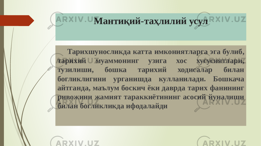 Мантиқий-таҳлилий усул Тарихшуносликда катта имкониятларга эга булиб, тарихий муаммонинг узига хос хусусиятлари, тузилиши, бошка тарихий ходисалар билан богликлигини урганишда кулланилади. Бошкача айтганда, маълум боскич ёки даврда тарих фанининг ривожини жамият тараккиётининг асосий йуналиши билан богликликда ифодалайди 