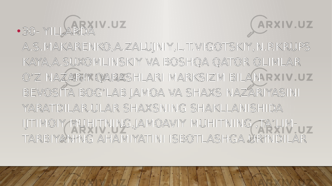 • 30- YILLARDA A.S.MAKARENKO,A.ZALUJNIY,L.T.VIGOTSKIY,N.P.KRUPS KAYA,A.SUXOMLINSKIY VA BOSHQA QATOR OLIMLAR O’Z NAZARIY QARASHLARI MARKSIZM BILAN BEVOSITA BOG’LAB JAMOA VA SHAXS NAZARIYASINI YARATDILAR.ULAR SHAXSNING SHAKLLANISHIDA IJTIMOIY MUHITNING,JAMOAVIY MUHITNING ,TA’LIM- TARBIYANING AHAMIYATINI ISBOTLASHGA URINDILAR 