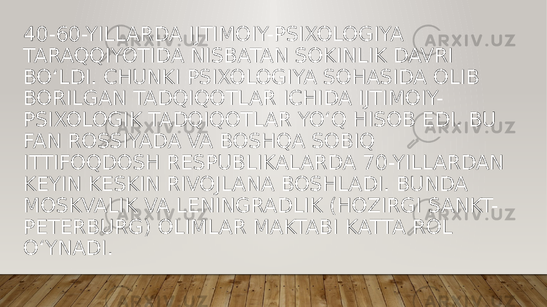 40-60-YILLARDA IJTIMOIY-PSIXOLOGIYA TARAQQIYOTIDA NISBATAN SOKINLIK DAVRI BO‘LDI. CHUNKI PSIXOLOGIYA SOHASIDA OLIB BORILGAN TADQIQOTLAR ICHIDA IJTIMOIY- PSIXOLOGIK TADQIQOTLAR YO‘Q HISOB EDI. BU FAN ROSSIYADA VA BOSHQA SOBIQ ITTIFOQDOSH RESPUBLIKALARDA 70-YILLARDAN KEYIN KESKIN RIVOJLANA BOSHLADI. BUNDA MOSKVALIK VA LENINGRADLIK (HOZIRGI SANKT- PETERBURG) OLIMLAR MAKTABI KATTA ROL O‘YNADI. 