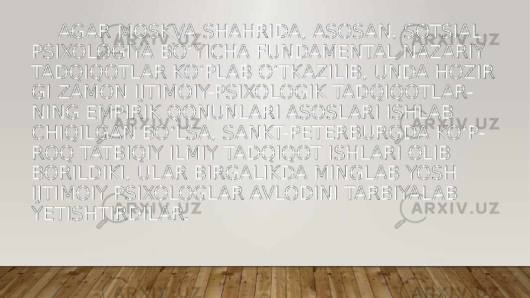  AGAR MOSKVA SHAHRIDA, ASOSAN, SOTSIAL PSIXOLOGIYA BO‘YICHA FUNDAMENTAL NAZARIY TADQIQOTLAR KO‘PLAB O‘TKAZILIB, UNDA HOZIR GI ZAMON IJTIMOIY-PSIXOLOGIK TADQIQOTLAR- NING EMPIRIK QONUNLARI ASOSLARI ISHLAB CHIQILGAN BO‘LSA, SANKT-PETERBURGDA KO‘P- ROQ TATBIQIY ILMIY TADQIQOT ISHLARI OLIB BORILDIKI, ULAR BIRGALIKDA MINGLAB YOSH IJTIMOIY PSIXOLOGLAR AVLODINI TARBIYALAB YETISHTIRDILAR. 