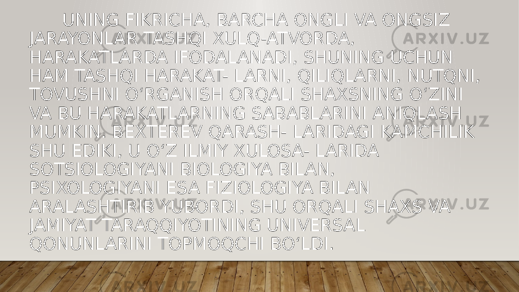  UNING FIKRICHA, BARCHA ONGLI VA ONGSIZ JARAYONLAR TASHQI XULQ-ATVORDA, HARAKATLARDA IFODALANADI, SHUNING UCHUN HAM TASHQI HARAKAT- LARNI, QILIQLARNI, NUTQNI, TOVUSHNI O‘RGANISH ORQALI SHAXSNING O‘ZINI VA BU HARAKATLARNING SABABLARINI ANIQLASH MUMKIN. BEXTEREV QARASH- LARIDAGI KAMCHILIK SHU EDIKI, U O‘Z ILMIY XULOSA- LARIDA SOTSIOLOGIYANI BIOLOGIYA BILAN, PSIXOLOGIYANI ESA FIZIOLOGIYA BILAN ARALASHTIRIB YUBORDI, SHU ORQALI SHAXS VA JAMIYAT TARAQQIYOTINING UNIVERSAL QONUNLARINI TOPMOQCHI BO‘LDI. 