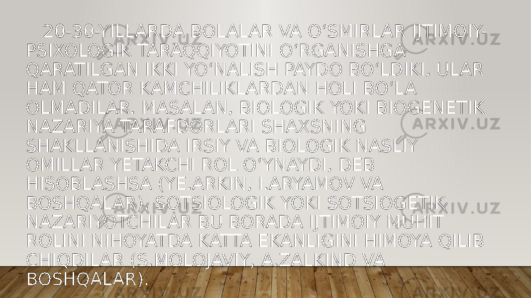  20-30-YILLARDA BOLALAR VA O‘SMIRLAR IJTIMOIY- PSIXOLOGIK TARAQQIYOTINI O‘RGANISHGA QARATILGAN IKKI YO‘NALISH PAYDO BO‘LDIKI, ULAR HAM QATOR KAMCHILIKLARDAN HOLI BO‘LA OLMADILAR. MASALAN, BIOLOGIK YOKI BIOGENETIK NAZARIYA TARAFDORLARI SHAXSNING SHAKLLANISHIDA IRSIY VA BIOLOGIK NASLIY OMILLAR YETAKCHI ROL O‘YNAYDI, DEB HISOBLASHSA (YE.ARKIN, I.ARYAMOV VA BOSHQALAR), SOTSIOLOGIK YOKI SOTSIOGETIK NAZARIYOTCHILAR BU BORADA IJTIMOIY MUHIT ROLINI NIHOYATDA KATTA EKANLIGINI HIMOYA QILIB CHIQDILAR (S.MOLOJAVIY, A.ZALKIND VA BOSHQALAR). 