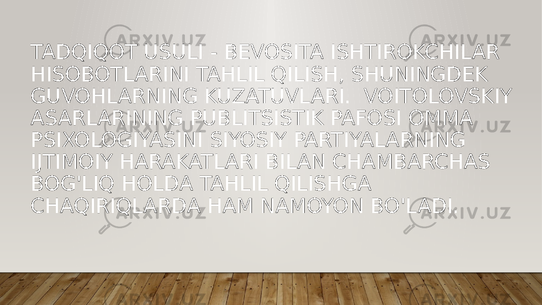 TADQIQOT USULI - BEVOSITA ISHTIROKCHILAR HISOBOTLARINI TAHLIL QILISH, SHUNINGDEK GUVOHLARNING KUZATUVLARI. VOITOLOVSKIY ASARLARINING PUBLITSISTIK PAFOSI OMMA PSIXOLOGIYASINI SIYOSIY PARTIYALARNING IJTIMOIY HARAKATLARI BILAN CHAMBARCHAS BOG&#39;LIQ HOLDA TAHLIL QILISHGA CHAQIRIQLARDA HAM NAMOYON BO&#39;LADI. 