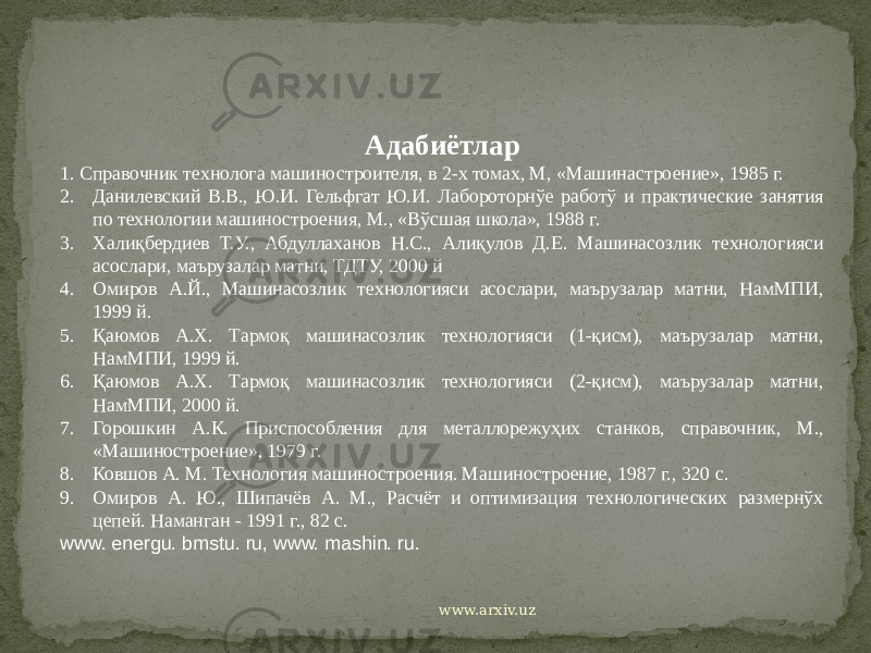 Адабиётлар 1. Справочник технолога машиностроителя, в 2-х томах, М, «Машинастроение», 1985 г. 2. Данилевский В.В., Ю.И. Гельфгат Ю.И. Лабороторнўе работў и практические занятия по технологии машиностроения, М., «Вўсшая школа», 1988 г. 3. Халиқбердиев Т.У., Абдуллаханов Н.С., Алиқулов Д.Е. Машинасозлик технологияси асослари, маърузалар матни, ТДТУ, 2000 й 4. Омиров А.Й., Машинасозлик технологияси асослари, маърузалар матни, НамМПИ, 1999 й. 5. Қаюмов А.Х. Тармоқ машинасозлик технологияси (1-қисм), маърузалар матни, НамМПИ, 1999 й. 6. Қаюмов А.Х. Тармоқ машинасозлик технологияси (2-қисм), маърузалар матни, НамМПИ, 2000 й. 7. Горошкин А.К. Приспособления для металлорежуҳих станков, справочник, М., «Машиностроение», 1979 г. 8. Ковшов А. М. Технология машиностроения. Машиностроение, 1987 г., 320 с. 9. Омиров А. Ю., Шипачёв А. М., Расчёт и оптимизация технологических размернўх цепей. Наманган - 1991 г., 82 с. www. energu. bmstu. ru, www. mashin. ru. www.arxiv.uz 