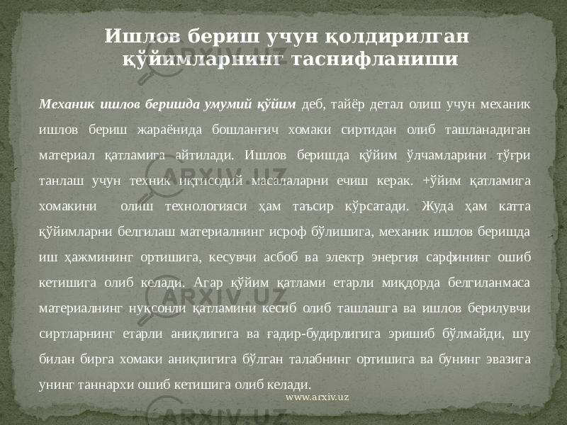 Ишлов бериш учун қолдирилган қўйимларнинг таснифланиши Механик ишлов беришда умумий қўйим деб, тайёр детал олиш учун механик ишлов бериш жараёнида бошланғич хомаки сиртидан олиб ташланадиган материал қатламига айтилади. Ишлов беришда қўйим ўлчамларини тўғри танлаш учун техник иқтисодий масалаларни ечиш керак. +ўйим қатламига хомакини олиш технологияси ҳам таъсир кўрсатади. Жуда ҳам катта қўйимларни белгилаш материалнинг исроф бўлишига, механик ишлов беришда иш ҳажмининг ортишига, кесувчи асбоб ва электр энергия сарфининг ошиб кетишига олиб келади. Агар қўйим қатлами етарли миқдорда белгиланмаса материалнинг нуқсонли қатламини кесиб олиб ташлашга ва ишлов берилувчи сиртларнинг етарли аниқлигига ва ғадир-будирлигига эришиб бўлмайди, шу билан бирга хомаки аниқлигига бўлган талабнинг ортишига ва бунинг эвазига унинг таннархи ошиб кетишига олиб келади. www.arxiv.uz 