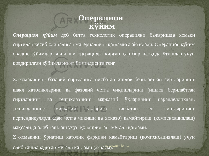 Z 2 -хомакининг базавий сиртларига нисбатан ишлов берилаётган сиртларининг шакл хатоликларини ва фазовий четга чиқишларини (ишлов берилаётган сиртларнинг ва тешикларнинг марказий ўқларининг параллелликдан, тешикларнинг марказий ўқларига нисбатан ён сиртларининг перпендикулярликдан четга чиқиши ва ҳоказо) камайтириш (компенсациялаш) мақсадида олиб ташлаш учун қолдирилган металл қатлами. Z 3 -хомакини ўрнатиш хатолик фарқини камайтириш (компенсациялаш) учун олиб ташланадиган металл катлами (2-расм). Операцион қўйим Операцион қўйим деб битта технологик операцияни бажаришда хомаки сиртидан кесиб олинадиган материалнинг қатламига айтилади. Операцион қўйим оралиқ қўйимлар, яъни шу операцияга кирган ҳар бир алоҳида ўтишлар учун қолдирилган қўйимларнинг йиғиндисига тенг. www.arxiv.uz 