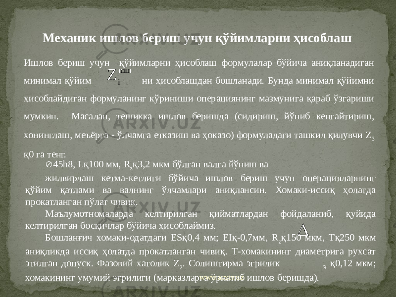 Ишлов бериш учун қўйимларни ҳисоблаш формулалар бўйича аниқланадиган минимал қўйим ни ҳисоблашдан бошланади. Бунда минимал қўйимни ҳисоблайдиган формуланинг кўриниши операциянинг мазмунига қараб ўзгариши мумкин. Масалан, тешикка ишлов беришда (сидириш, йўниб кенгайтириш, хонинглаш, меъёрга  ўлчамга етказиш ва ҳоказо) формуладаги ташкил қилувчи Z 3 қ0 га тенг.  45h8, Lқ100 мм, R z қ3,2 мкм бўлган валга йўниш ва жилвирлаш кетма-кетлиги бўйича ишлов бериш учун операцияларнинг қўйим қатлами ва валнинг ўлчамлари аниқлансин. Хомаки-иссиқ ҳолатда прокатланган пўлат чивиқ. Маълумотномаларда келтирилган қийматлардан фойдаланиб, қуйида келтирилган босқичлар бўйича ҳисоблаймиз. Бошланғич хомаки-одатдаги ESқ0,4 мм; ЕIқ-0,7мм, R z қ150 мкм, Тқ250 мкм аниқликда иссиқ ҳолатда прокатланган чивиқ. Т-хомакининг диаметрига рухсат этилган допуск. Фазовий хатолик Z 2 . Солиштирма эгрилик Э қ0,12 мкм; хомакининг умумий эгрилиги (марказларга ўрнатиб ишлов беришда). Механик ишлов бериш учун қўйимларни ҳисоблаш www.arxiv.uzmin i Z  