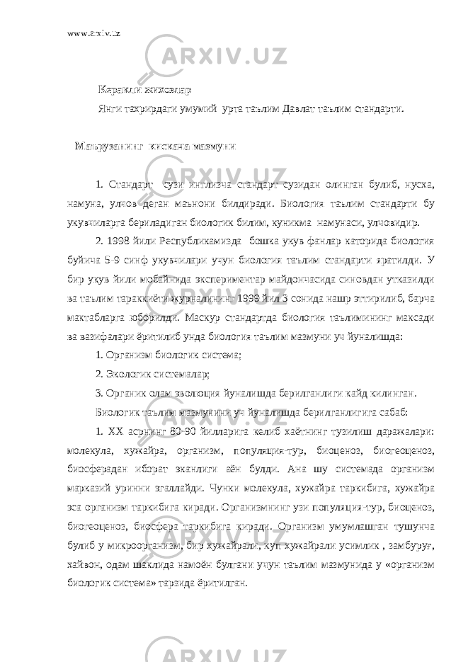 www.arxiv.uz Керакли жихозлар Янги тахрирдаги умумий урта таълим Давлат таълим стандарти. Маърузанинг кискача мазмуни 1. Стандарт сузи инглизча стандарт сузидан олинган булиб, нусха, намуна, улчов деган маънони билдиради. Биология таълим стандарти бу укувчиларга бериладиган биологик билим, куникма намунаси, улчовидир. 2. 1998 йили Республикамизда бошка укув фанлар каторида биология буйича 5-9 синф укувчилари учун биология таълим стандарти яратилди. У бир укув йили мобайнида экспериментар майдончасида синовдан утказилди ва таълим тараккиёти журналининг 1999 йил 3 сонида нашр эттирилиб, барча мактабларга юборилди. Маскур стандартда биология таълимининг максади ва вазифалари ёритилиб унда биология таълим мазмуни уч йуналишда: 1. Организм биологик система; 2. Экологик системалар; 3. Органик олам эволюция йуналишда берилганлиги кайд килинган. Биологик таълим мазмунини уч йуналишда берилганлигига сабаб: 1. XX асрнинг 80-90 йилларига келиб хаётнинг тузилиш даражалари: молекула, хужайра, организм, популяция-тур, биоценоз, биогеоценоз, биосферадан иборат эканлиги аён булди. Ана шу системада организм марказий уринни эгаллайди. Чунки молекула, хужайра таркибига, хужайра эса организм таркибига киради. Организмнинг узи популяция-тур, биоценоз, биогеоценоз, биосфера таркибига киради. Организм умумлашган тушунча булиб у микроорганизм, бир хужайрали, куп хужайрали усимлик , замбуруғ, хайвон, одам шаклида намоён булгани учун таълим мазмунида у «организм биологик система» тарзида ёритилган. 