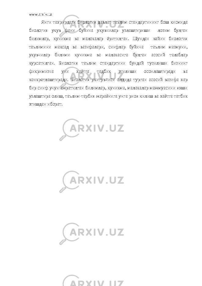 www.arxiv.uz Янги тахрирдаги биология давлат таълим стандартининг бош кисмида биология укув фани буйича укувчилар узлаштириши лозим булган билимлар, куникма ва малакалар ёритилган. Шундан кейин биология таълимини максад ва вазифалари, синфлар буйича таълим мазмуни, укувчилар билими куникма ва малакасига булган асосий талаблар курсатилган. Биология таълим стандартини бундай тузилиши бизнинг фикримизча уни хаётга тадбик этилиши осонлаштиради ва конкретлаштиради. Биология укитувчиси олдида турган асосий вазифа хар бир синф учун ажратилган билимлар, куникма, малакалар мажмуасини яхши узлаштира олиш, таълим-тарбия жараёнига унга риоя килиш ва хаётга татбик этишдан иборат. 