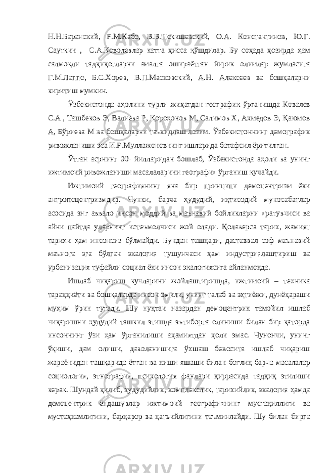 Н.Н.Баранский, Р.М.Кабо, В.В.Покишевский, О.А. Константинов, Ю.Г. Сауткин , С.А.Коволевлар катта ҳисса қўшдилар. Бу соҳада ҳозирда ҳам салмоқли тадқиқотларни амалга ошираётган йирик олимлар жумласига Г.М.Лаппо, Б.С.Хорев, В.П.Масковский, А.Н. Алексеев ва бошқаларни киритиш мумкин. Ўзбекистонда аҳолини турли жиҳатдан географик ўрганишда Ковалев С.А , Ташбеков Э, Валиева Р, Қорохонов М, Салимов Х, Ахмедов Э, Қаюмов А, Бўриева М ва бошқаларни таъкидлаш лозим. Ўзбекистоннинг демографик ривожланиши эса И.Р.Муллажоновнинг ишларида батафсил ёритилган. Ўтган асрнинг 90- йилларидан бошлаб, Ўзбекистонда аҳоли ва унинг ижтимоий ривожланиши масалаларини география ўрганиш кучайди. Ижтимоий географиянинг яна бир принципи демоцентризм ёки антропоцентризмдир. Чунки, барча ҳудудий, иқтисодий муносабатлар асосида энг аввало инсон моддий ва маънавий бойликларни яратувчиси ва айни пайтда уларнинг истеъмолчиси жой олади. Қолаверса тарих, жамият тарихи ҳам инсонсиз бўлмайди. Бундан ташқари, даставвал соф маънавий маънога эга бўлган экалогия тушунчаси ҳам индустриялаштириш ва урбанизация туфайли социал ёки инсон экалогиясига айланмоқда. Ишлаб чиқариш кучларини жойлаштиришда, ижтимоий – техника тараққиёти ва бошқаларда инсон омили, унинг талаб ва эҳтиёжи, дунёқараши муҳим ўрин тутади. Шу нуқтаи назардан демоцентрик тамойил ишлаб чиқаришни ҳудудий ташкил этишда эътиборга олиниши билан бир қаторда инсоннинг ўзи ҳам ўрганилиши аҳамиятдан ҳоли эмас. Чунончи, унинг ўқиши, дам олиши, даволанишига ўхшаш бевосита ишлаб чиқариш жараёнидан ташқарида ётган ва киши яшаши билан боғлиқ барча масалалар социология, этнография, психология фанлари қиррасида тадқиқ этилиши керак. Шундай қилиб, ҳудудийлик, комплекслик, тарихийлик, экалогия ҳамда демоцентрик ёндашувлар ижтимоий географиянинг мустақиллиги ва мустаҳкамлигини, барқарор ва қатъийлигини таъминлайди. Шу билан бирга 