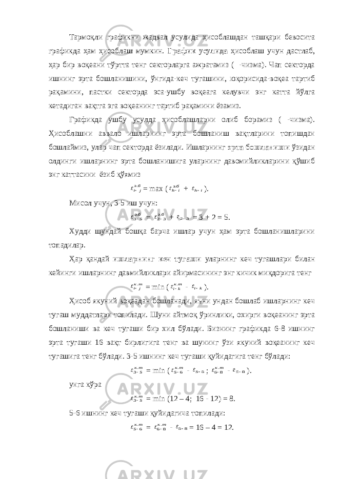 Тармоқли графикни жадвал усулида ҳисоблашдан ташқари бевосита графикда ҳам ҳисоблаш мумкин. График усулида ҳисоблаш учун дастлаб, ҳар бир воқеани тўртта тенг секторларга ажратамиз ( -чизма). Чап секторда ишнинг эрта бошланишини, ўнгида-кеч тугашини, юқорисида-воқеа тартиб рақамини, пастки секторда эса-ушбу воқеага келувчи энг катта йўлга кетадиган вақтга эга воқеанинг тартиб рақамини ёзамиз. Графикда ушбу усулда ҳисоблашларни олиб борамиз ( -чизма). Ҳисоблашни аввало ишларнинг эрта бошланиш вақтларини топишдан бошлаймиз, улар чап секторда ёзилади. Ишларнинг эрта бошланиши ўзидан олдинги ишларнинг эрта бошланишига уларнинг давомийликларини қўшиб энг каттасини ёзиб қўямизбэj it . = max ( бэi ht . + i ht  ) . Мисол учун, 3-5 иш учун: бэt .5 3 = бэt .3 2 + 3 2 t = 3 + 2 = 5. Худди шундай бошқа барча ишлар учун ҳам эрта бошланишларини топадилар. Ҳар қандай ишларнинг кеч тугаши уларнинг кеч тугашлари билан кейинги ишларнинг давмийликлари айирмасининг энг кичик миқдорига тенг ткj it . = min ( ткkit . - kit ). Ҳисоб якуний воқеадан бошланади, яъни ундан бошлаб ишларнинг кеч тугаш муддатлари топилади. Шуни айтмоқ ўринлики, охирги воқеанинг эрта бошланиши ва кеч тугаши бир хил бўлади. Бизнинг графикда 6-8 ишнинг эрта тугаши 16 вақт бирлигига тенг ва шунинг ўзи якуний воқеанинг кеч тугашига тенг бўлади. 3-5 ишнинг кеч тугаши қуйидагига тенг бўлади: ткt .5 3 = min ( ткt .6 5 - 6 5 t ; ткt .8 6 - 8 6 t ). унга кўра ткt .5 3 = min (12 – 4; 16 - 12) = 8. 5-6 ишнинг кеч тугаши қуйидагича топилади: ткt .6 5 = ткt .8 6 - 8 6 t = 16 – 4 = 12. 