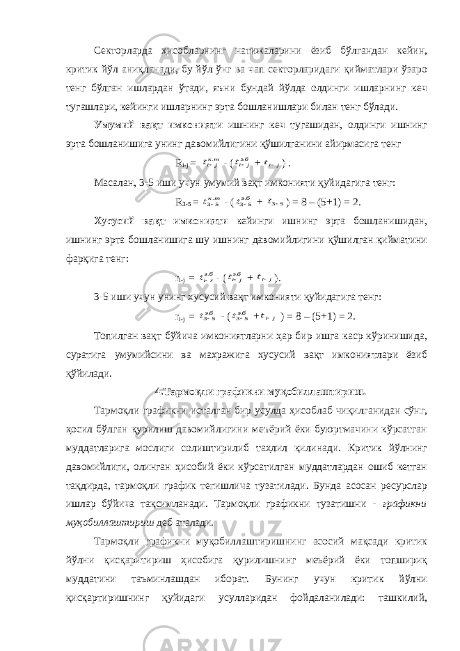 Секторларда ҳисобларнинг натижаларини ёзиб бўлгандан кейин, критик йўл аниқланади, бу йўл ўнг ва чап секторларидаги қийматлари ўзаро тенг бўлган ишлардан ўтади, яъни бундай йўлда олдинги ишларнинг кеч тугашлари, кейинги ишларнинг эрта бошланишлари билан тенг бўлади. Умумий вақт имконияти ишнинг кеч тугашидан, олдинги ишнинг эрта бошланишига унинг давомийлигини қўшилганини айирмасига тенг R i-j = ткj it . - ( бэj it . + j it ) . Масалан, 3-5 иши учун умумий вақт имконияти қуйидагига тенг: R 3-5 = ткt .5 3 - ( бэt .5 3 + 5 3 t ) = 8 – (5+1) = 2. Хусусий вақт имконияти кейинги ишнинг эрта бошланишидан, ишнинг эрта бошланишига шу ишнинг давомийлигини қўшилган қийматини фарқига тенг: r i-j = бэrit . - ( бэj it . + j it ). 3-5 иши учун унинг хусусий вақт имконияти қуйидагига тенг: r i-j = бэt .5 3 - ( бэt .5 3 + j it ) = 8 – (5+1) = 2. Топилган вақт бўйича имкониятларни ҳар бир ишга каср кўринишида, суратига умумийсини ва махражига хусусий вақт имкониятлари ёзиб қўйилади. 4.Тармоқли графикни муқобиллаштириш. Тармоқли графикни исталган бир усулда ҳисоблаб чиқилганидан сўнг, ҳосил бўлган қурилиш давомийлигини меъёрий ёки буюртмачини кўрсатган муддатларига мослиги солиштирилиб таҳлил қилинади. Критик йўлнинг давомийлиги, олинган ҳисобий ёки кўрсатилган муддатлардан ошиб кетган тақдирда, тармоқли график тегишлича тузатилади. Бунда асосан ресурслар ишлар бўйича тақсимланади. Тармоқли графикни тузатишни - графикни муқобиллаштириш деб аталади. Тармоқли графикни муқобиллаштиришнинг асосий мақсади критик йўлни қисқаритириш ҳисобига қурилишнинг меъёрий ёки топшириқ муддатини таъминлашдан иборат. Бунинг учун критик йўлни қисқартиришнинг қуйидаги усулларидан фойдаланилади: ташкилий, 