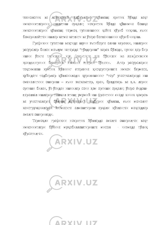 технологик ва лойиҳавий тадбирларни қўллаш; критик йўлда вақт имкониятларини ишлатиш орқали; нокритик йўлда қўшимча бошқа имкониятларни қўллаш; тармоқ тузилишини қайта кўриб чиқиш, яъни бажарилаётган ишлар кетма-кетлиги ва ўзаро боғланишини кўриб чиқиш. Графикни тузатиш вақтида шуни эътиборга олиш керакки, ишларни ресурслар билан маълум чегарада “тўлдириш” керак бўлади, чунки ҳар бир ишчи ўзига тегишли иш фронтига эга бўлиши ва хавфсизлик қоидалирини бажариш имкони етарли бўлсин . Агар ресурсларни тақсимлаш критик йўлнинг етарлича қисқартиришга имкон бермаса, қуйидаги тадбирлар қўлланилади: қурилишнинг “тор” участкаларида иш сменалигини ошириш – яъни экскаватор, кран, булдозерь ва ҳ.к. ларни ортиши билан, ўз-ўзидан ишчилар сони ҳам ортиши орқали; ўзаро ёндош- параллел ишларни ташкил этиш; умумий иш фронтини янада кичик қамров ва участкаларга бўлиш; лойиҳавий тадбирни қўллаш, яъни монолит конструкцияларни йиғмасига алмаштириш орқали кўзланган мақсадлар амалга оширилади. Тармоқли графикни нокритик йўлларда амалга оширилган вақт имкониятлари бўйича муқобиллаштиришга мисол - чизмада тўлиқ кўрсатилган. 