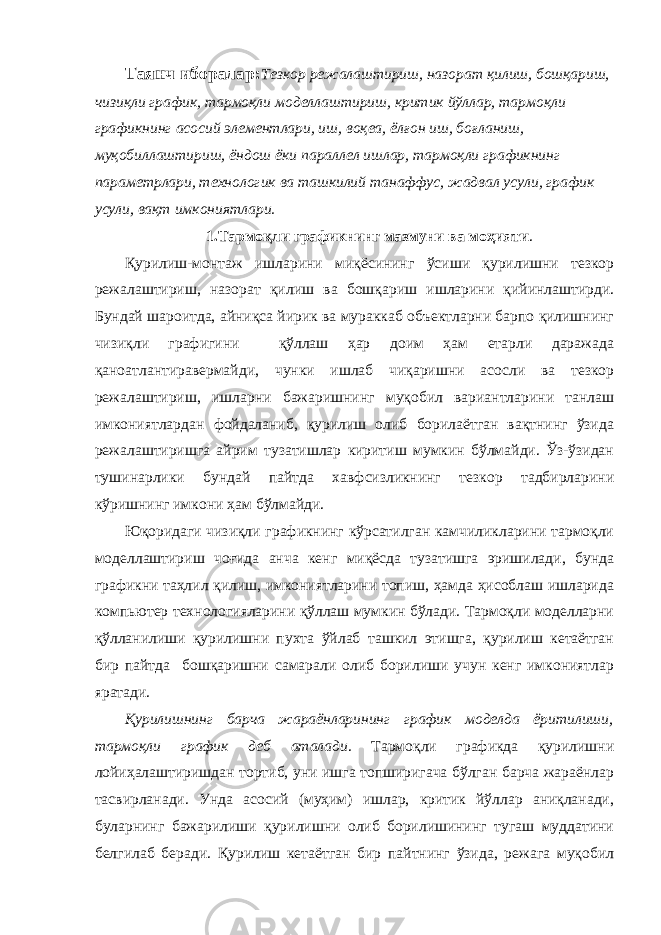 Таянч иборалар: Тезкор режалаштириш, назорат қилиш, бошқариш, чизиқли график, тармоқли моделлаштириш, критик йўллар, тармоқли графикнинг асосий элементлари, иш, воқеа, ёлғон иш, боғланиш, муқобиллаштириш, ёндош ёки параллел ишлар, тармоқли графикнинг параметрлари, технологик ва ташкилий танаффус, жадвал усули, график усули, вақт имкониятлари. 1.Тармоқли графикнинг мазмуни ва моҳияти . Қурилиш-монтаж ишларини миқёсининг ўсиши қурилишни тезкор режалаштириш, назорат қилиш ва бошқариш ишларини қийинлаштирди. Бундай шароитда, айниқса йирик ва мураккаб объектларни барпо қилишнинг чизиқли графигини қўллаш ҳар доим ҳам етарли даражада қаноатлантиравермайди, чунки ишлаб чиқаришни асосли ва тезкор режалаштириш, ишларни бажаришнинг муқобил вариантларини танлаш имкониятлардан фойдаланиб, қурилиш олиб борилаётган вақтнинг ўзида режалаштиришга айрим тузатишлар киритиш мумкин бўлмайди. Ўз-ўзидан тушинарлики бундай пайтда хавфсизликнинг тезкор тадбирларини кўришнинг имкони ҳам бўлмайди. Юқоридаги чизиқли графикнинг кўрсатилган камчиликларини тармоқли моделлаштириш чоғида анча кенг миқёсда тузатишга эришилади, бунда графикни таҳлил қилиш, имкониятларини топиш, ҳамда ҳисоблаш ишларида компьютер технологияларини қўллаш мумкин бўлади. Тармоқли моделларни қўлланилиши қурилишни пухта ўйлаб ташкил этишга, қурилиш кетаётган бир пайтда бошқаришни самарали олиб борилиши учун кенг имкониятлар яратади. Қурилишнинг барча жараёнларининг график моделда ёритилиши, тармоқли график деб аталади . Тармоқли графикда қурилишни лойиҳалаштиришдан тортиб, уни ишга топширигача бўлган барча жараёнлар тасвирланади. Унда асосий (муҳим) ишлар, критик йўллар аниқланади, буларнинг бажарилиши қурилишни олиб борилишининг тугаш муддатини белгилаб беради. Қурилиш кетаётган бир пайтнинг ўзида, режага муқобил 