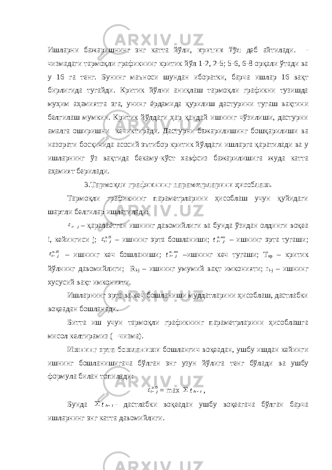 Ишларни бажаришнинг энг катта йўли, критик йўл деб айтилади. - чизмадаги тармоқли графикнинг критик йўл 1-2, 2-5; 5-6, 6-8 орқали ўтади ва у 16 га тенг. Бунинг маъноси шундан иборатки, барча ишлар 16 вақт бирлигида тугайди. Критик йўлни аниқлаш тармоқли графикни тузишда муҳим аҳамиятга эга, унинг ёрдамида қурилиш дастурини тугаш вақтини белгилаш мумкин. Критик йўлдаги ҳар қандай ишнинг чўзилиши, дастурни амалга оширишни кечиктиради. Дастурни бажарилишинг бошқарилиши ва назорати босқичида асосий эътибор критик йўлдаги ишларга қаратилади ва у ишларнинг ўз вақтида бекаму-кўст хавфсиз бажарилишига жуда катта аҳамият берилади. 3. Тармоқли графикнинг параметрларини ҳисоблаш. Тармоқли графикнинг параметрларини ҳисоблаш учун қуйидаги шартли белгилар ишлатилади:j it – қаралаётган ишнинг давомийлиги ва бунда ўзидан олдинги воқеа i, кейингиси j; бэj it . – ишнинг эрта бошланиши; t тэ j i. – ишнинг эрта тугаши; бкj it . – ишнинг кеч бошланиши; t тк j i. –ишнинг кеч тугаши; Т кр – критик йўлнинг давомийлиги; R i-j – ишнинг умумий вақт имконияти; r i-j – ишнинг хусусий вақт имконияти. Ишларнинг эрта ва кеч бошланиши муддатларини ҳисоблаш, дастлабки воқеадан бошланади. Битта иш учун тармоқли графикнинг параметрларини ҳисоблашга мисол келтирамиз ( -чизма). Ишнинг эрта бошланиши бошланғич воқеадан, ушбу ишдан кейинги ишнинг бошланишигача бўлган энг узун йўлига тенг бўлади ва ушбу формула билан топилади: бэj it . = max  t i h , Бунда  t i h - дастлабки воқеадан ушбу воқеагача бўлган барча ишларнинг энг катта давомийлиги. 