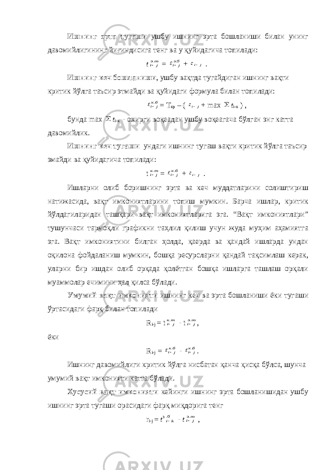 Ишнинг эрта тугаши ушбу ишнинг эрта бошланиши билан унинг давомийлигининг йиғиндисига тенг ва у қуйидагича топилади: tтэ j i. = бэj it . + j it . Ишнинг кеч бошланиши , ушбу вақтда тугайдиган ишнинг вақти критик йўлга таъсир этмайди ва қуйидаги формула билан топилади: бкj it . = Т кр – ( j it + max  t i-к ) , бунда max  t i-к - охирги воқеадан ушбу воқеагача бўлган энг катта давомийлик. Ишнинг кеч тугаши ундаги ишнинг тугаш вақти критик йўлга таъсир эмайди ва қуйидагича топилади: t тк j i. = бкj it . + j it . Ишларни олиб боришнинг эрта ва кеч муддатларини солиштириш натижасида, вақт имкониятларини топиш мумкин. Барча ишлар, критик йўлдагиларидан ташқари вақт имкониятларига эга. “Вақт имкониятлари” тушунчаси тармоқли графикни таҳлил қилиш учун жуда муҳим аҳамиятга эга. Вақт имкониятини билган ҳолда, қаерда ва қандай ишларда ундан оқилона фойдаланиш мумкин, бошқа ресурсларни қандай тақсимлаш керак, уларни бир ишдан олиб орқада қолётган бошқа ишларга ташлаш орқали муаммолар ечимини ҳал қилса бўлади. Умумий вақт имконияти ишнинг кеч ва эрта бошланиши ёки тугаши ўртасидаги фарқ билан топилади R i-j = t тк j i. - t тэ j i. , ёки R i-j = бкj it . - бкj it . . Ишнинг давомийлиги критик йўлга нисбатан қанча қисқа бўлса, шунча умумий вақт имконияти катта бўлади. Хусусий вақт имконияти кейинги ишнинг эрта бошланишидан ушбу ишнинг эрта тугаши орасидаги фарқ миқдорига тенг r i-j = t э бki. - t тэ j i. , 