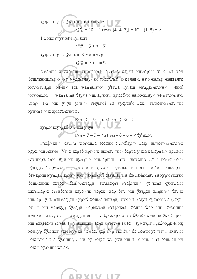 худди шунга ўхшаш, 3-5 иш учунбкt .5 3 = 16 - [1+max (4+4; 2)] = 16 – (1+8) = 7. 1-3 иш учун кеч тугаши: ткt .31 = 5 + 2 = 7 худди шунга ўхшаш 3-5 иш учун ткt .5 3 = 7 + 1 = 8. Амалий ҳисоблаш ишларида, аввало барча ишларни эрта ва кеч бошланишларининг муддатларини ҳисоблаб чиқилади, натижалар жадвалга киритилади, кейин эса жадвалнинг ўзида тугаш муддатларини ёзиб чиқилади. -жадвалда барча ишларнинг ҳисобий натижалари келтирилган. Энди 1-3 иш учун унинг умумий ва хусусий вақт имкониятларини қуйидагича ҳисоблаймиз: R 1-3 = 5 – 0 = 5; ва r 1-3 = 5 -2 = 3 худди шундай 3-5 иш учун R 3-5 = 7 – 5 = 2 ва r 3-5 = 8 – 6 = 2 бўлади. Графикни таҳлил қилишда асосий эътиборни вақт имкониятларига қаратиш лозим. Унга қараб критик ишларнинг барча участкалардаги ҳолати текширилади. Критик йўлдаги ишларнинг вақт имкониятлари нолга тенг бўлади. Тармоқли графикнинг ҳисоби тугалланганидан кейин ишларни бажариш муддатларини уни тақвимий саналарига боғлайдилар ва қурилишни бошланиш санаси белгиланади. Тармоқли графикни тузишда қуйидаги шартларга эътиборни қаратиш керак: ҳар бир иш ўзидан олдинги барча ишлар тугалланмасдан туриб бошланмайди; иккита воқеа оралиғида фақат битта иш мавжуд бўлади; тармоқли графикда “боши берк иш” бўлиши мумкин эмас, яъни воқеадан иш чиқиб, охири очиқ бўлиб қолиши ёки бирор иш воқеасиз воқеага туташиши асло мумкин эмас; тармоқли графикда ёпиқ контур бўлиши ҳам мумкин эмас; ҳар бир иш ёки боғловчи ўзининг охирги воқеасига эга бўлиши, яъни бу воқеа келгуси ишга тегишли ва бошланғич воқеа бўлиши керак. 