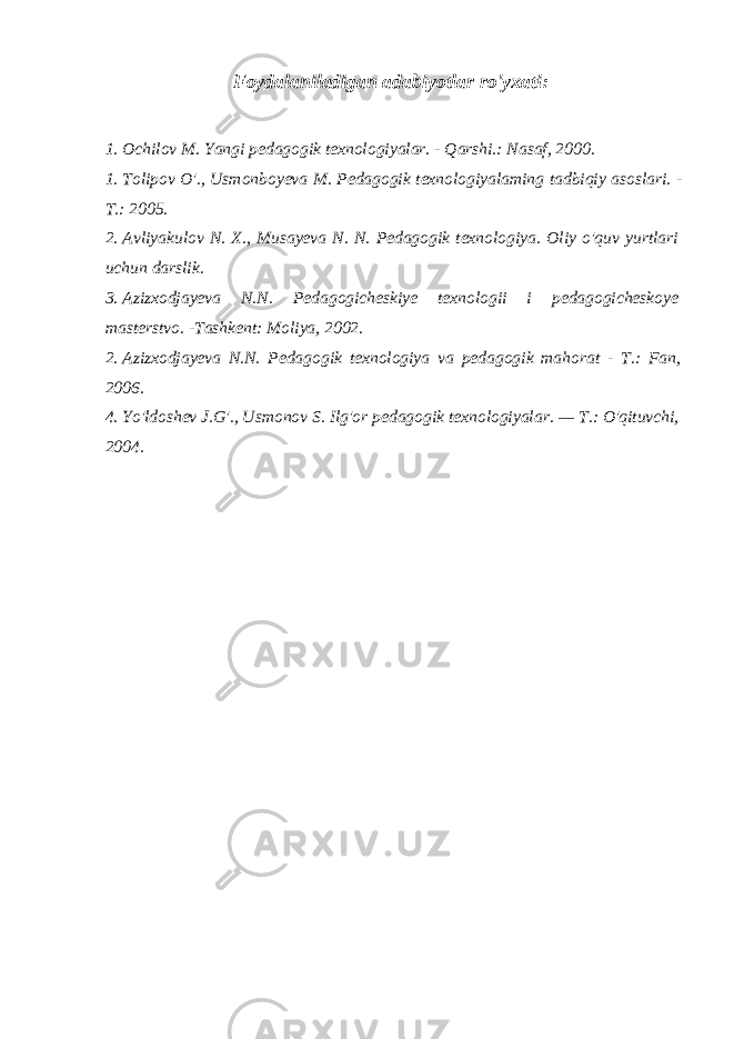 Foydalaniladigan adabiyotlar ro&#39;yxati: 1. Ochilov M. Yangi pedagogik texnologiyalar. - Qarshi.: Nasaf, 2000. 1. Tolipov O&#39;., Usmonboyeva M. Pedagogik texnologiyalaming tadbiqiy asoslari. - Т .: 2005. 2. Avliyakulov N. X., Musayeva N. N. Pedagogik texnologiya. Oliy o&#39;quv yurtlari uchun darslik. 3. Azizxodjayeva N.N. Pedagogicheskiye texnologii i pedagogicheskoye masterstvo. -Tashkent: Moliya, 2002. 2. Azizxodjayeva N.N. Pedagogik texnologiya va pedagogik mahorat - Т .: Fan, 2006. 4. Yo&#39;ldoshev J.G&#39;., Usmonov S. Ilg&#39;or pedagogik texnologiyalar. — Т .: O&#39;qituvchi, 2004. 