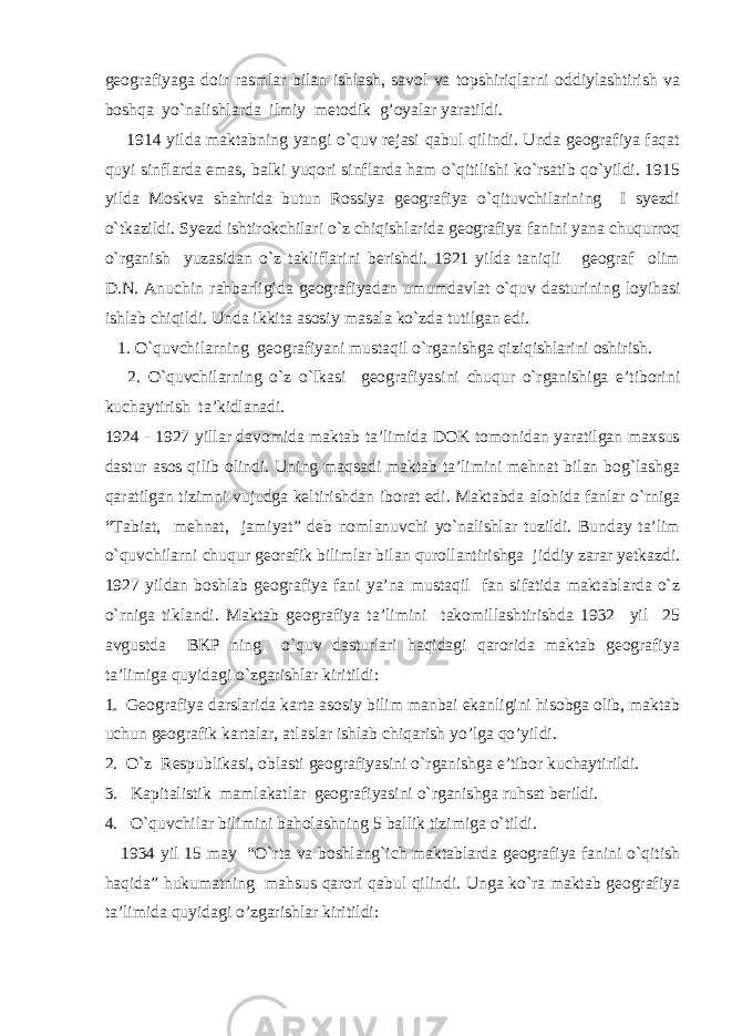 geografiyaga doir rasmlar bilan ishlash, savol va topshiriqlarni oddiylashtirish va boshqa yo`nalishlarda ilmiy metodik g’oyalar yaratildi. 1914 yilda maktabning yangi o`quv rejasi qabul qilindi. Unda geografiya faqat quyi sinflarda emas, balki yuqori sinflarda ham o`qitilishi ko`rsatib qo`yildi. 1915 yilda Moskva shahrida butun Rossiya geografiya o`qituvchilarining I syezdi o`tkazildi. Syezd ishtirokchilari o`z chiqishlarida geografiya fanini yana chuqurroq o`rganish yuzasidan o`z takliflarini berishdi. 1921 yilda taniqli geograf olim D.N. Anuchin rahbarligida geografiyadan umumdavlat o`quv dasturining loyihasi ishlab chiqildi. Unda ikkita asosiy masala ko`zda tutilgan edi. 1. O`quvchilarning geografiyani mustaqil o`rganishga qiziqishlarini oshirish. 2. O`quvchilarning o`z o`lkasi geografiyasini chuqur o`rganishiga e’tiborini kuchaytirish ta’kidlanadi. 1924 - 1927 yillar davomida maktab ta’limida DOK tomonidan yaratilgan maxsus dastur asos qilib olindi. Uning maqsadi maktab ta’limini mehnat bilan bog`lashga qaratilgan tizimni vujudga keltirishdan iborat edi. Maktabda alohida fanlar o`rniga “Tabiat, mehnat, jamiyat” deb nomlanuvchi yo`nalishlar tuzildi. Bunday ta’lim o`quvchilarni chuqur georafik bilimlar bilan qurollantirishga jiddiy zarar yetkazdi. 1927 yildan boshlab geografiya fani ya’na mustaqil fan sifatida maktablarda o`z o`rniga tiklandi. Maktab geografiya ta’limini takomillashtirishda 1932 yil 25 avgustda BKP ning o`quv dasturlari haqidagi qarorida maktab geografiya ta’limiga quyidagi o`zgarishlar kiritildi: 1. Geografiya darslarida karta asosiy bilim manbai ekanligini hisobga olib, maktab uchun geografik kartalar, atlaslar ishlab chiqarish yo’lga qo’yildi. 2. O`z Respublikasi, oblasti geografiyasini o`rganishga e’tibor kuchaytirildi. 3. Kapitalistik mamlakatlar geografiyasini o`rganishga ruhsat berildi. 4. O`quvchilar bilimini baholashning 5 ballik tizimiga o`tildi. 1934 yil 15 may “O`rta va boshlang`ich maktablarda geografiya fanini o`qitish haqida” hukumatning mahsus qarori qabul qilindi. Unga ko`ra maktab geografiya ta’limida quyidagi o’zgarishlar kiritildi: 