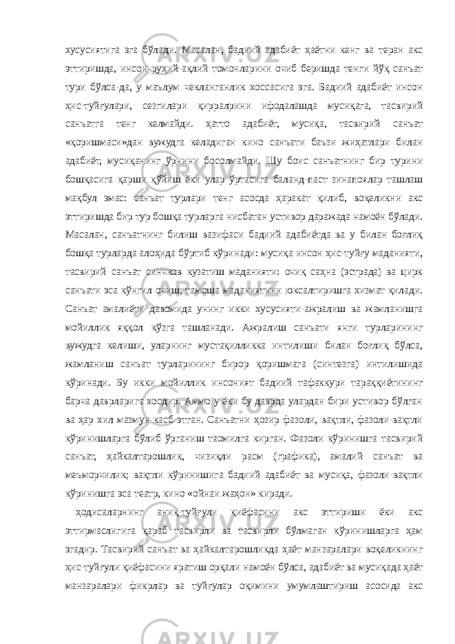 хусусиятига эга бўлади. Масалан, бадиий адабиёт ҳаётни кенг ва теран акс эттиришда, инсон руҳий-ақлий томонларини очиб беришда тенги йўқ санъат тури бўлса-да, у маълум чекланганлик хоссасига эга. Бадиий адабиёт инсон ҳис-туйғулари, сезгилари қирралрини ифодалашда мусиқага, тасвирий санъатга тенг келмайди. ҳатто адабиёт, мусиқа, тасвирий санъат «қоришмаси»дан вужудга келадиган кино санъати баъзи жиҳатлари билан адабиёт, мусиқанинг ўрнини босолмайди. Шу боис санъатнинг бир турини бошқасига қарши қўйиш ёки улар ўртасига баланд-паст зинапоялар ташлаш мақбул эмас: санъат турлари тенг асосда ҳаракат қилиб, воқеликни акс эттиришда бир тур бошқа турларга нисбатан устивор даражада намоён бўлади. Масалан, санъатнинг билиш вазифаси бадиий адабиётда ва у билан боғлиқ бошқа турларда алоҳида бўртиб кўринади: мусиқа инсон ҳис-туйғу маданияти, тасвирий санъат синчков кузатиш маданияти: очиқ саҳна (эстрада) ва цирк санъати эса кўнгил очиш, тамоша маданиятини юксалтиришга хизмат қилади. Санъат амалиёти давомида унинг икки хусусияти-ажралиш ва жамланишга мойиллик яққол кўзга ташланади. Ажралиш санъати янги турларининг вужудга келиши, уларнинг мустақилликка интилиши билан боғлиқ бўлса, жамланиш санъат турларининг бирор қоришмага (синтезга) интилишида кўринади. Бу икки мойиллик инсоният бадиий тафаккури тараққиётининг барча даврларига хосдир. Аммо у ёки бу даврда улардан бири устивор бўлган ва ҳар хил мазмун касб этган. Санъатни ҳозир фазоли, вақтли, фазоли-вақтли кўринишларга бўлиб ўрганиш таомилга кирган. Фазоли кўринишга тасвирий санъат, ҳайкалтарошлик, чизиқли расм (графика), амалий санъат ва меъморчилик; вақтли кўринишига бадиий адабиёт ва мусиқа, фазоли-вақтли кўринишга эса театр, кино «ойнаи жаҳон» киради. ҳодисаларнинг аниқ-туйғули қиёфасини акс эттириши ёки акс эттирмаслигига қараб тасвирли ва тасвирли бўлмаган кўринишларга ҳам эгадир. Тасвирий санъат ва ҳайкалтарошликда ҳаёт манзаралари воқеликнинг ҳис-туйғули қиёфасини яратиш орқали намоён бўлса, адабиёт ва мусиқада ҳаёт манзаралари фикрлар ва туйғулар оқимини умумлаштириш асосида акс 