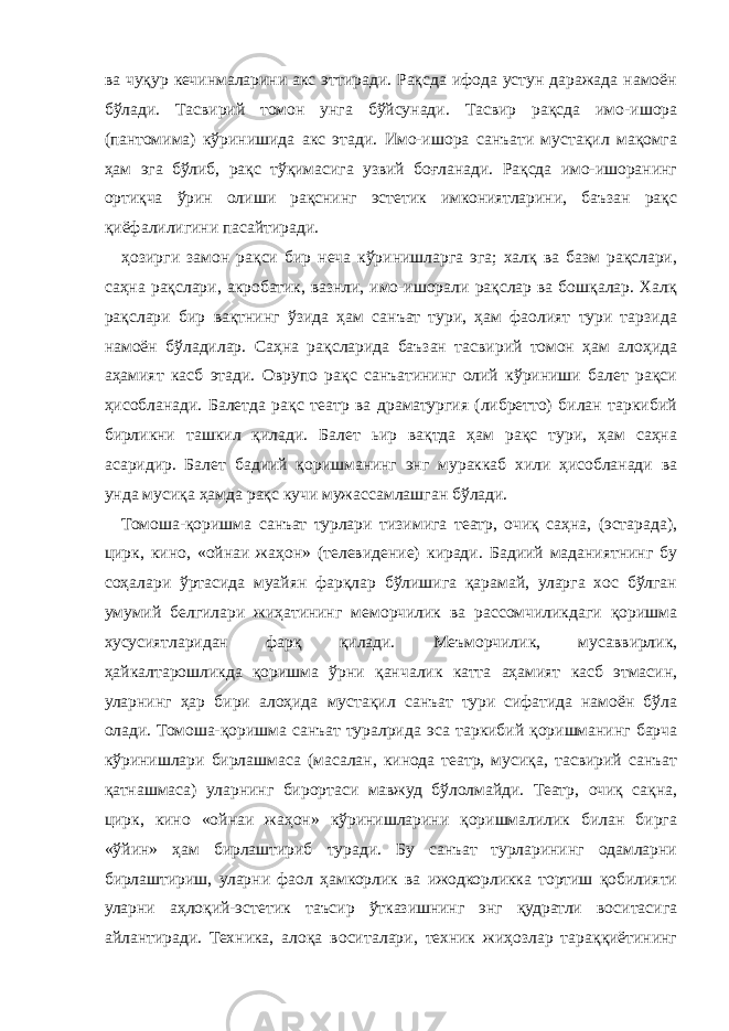 ва чуқур кечинмаларини акс эттиради. Рақсда ифода устун даражада намоён бўлади. Тасвирий томон унга бўйсунади. Тасвир рақсда имо-ишора (пантомима) кўринишида акс этади. Имо-ишора санъати мустақил мақомга ҳам эга бўлиб, рақс тўқимасига узвий боғланади. Рақсда имо-ишоранинг ортиқча ўрин олиши рақснинг эстетик имкониятларини, баъзан рақс қиёфалилигини пасайтиради. ҳозирги замон рақси бир неча кўринишларга эга; халқ ва базм рақслари, саҳна рақслари, акробатик, вазнли, имо-ишорали рақслар ва бошқалар. Халқ рақслари бир вақтнинг ўзида ҳам санъат тури, ҳам фаолият тури тарзида намоён бўладилар. Саҳна рақсларида баъзан тасвирий томон ҳам алоҳида аҳамият касб этади. Оврупо рақс санъатининг олий кўриниши балет рақси ҳисобланади. Балетда рақс театр ва драматургия (либретто) билан таркибий бирликни ташкил қилади. Балет ьир вақтда ҳам рақс тури, ҳам саҳна асаридир. Балет бадиий қоришманинг энг мураккаб хили ҳисобланади ва унда мусиқа ҳамда рақс кучи мужассамлашган бўлади. Томоша-қоришма санъат турлари тизимига театр, очиқ саҳна, (эстарада), цирк, кино, «ойнаи жаҳон» (телевидение) киради. Бадиий маданиятнинг бу соҳалари ўртасида муайян фарқлар бўлишига қарамай, уларга хос бўлган умумий белгилари жиҳатининг меморчилик ва рассомчиликдаги қоришма хусусиятларидан фарқ қилади. Меъморчилик, мусаввирлик, ҳайкалтарошликда қоришма ўрни қанчалик катта аҳамият касб этмасин, уларнинг ҳар бири алоҳида мустақил санъат тури сифатида намоён бўла олади. Томоша-қоришма санъат туралрида эса таркибий қоришманинг барча кўринишлари бирлашмаса (масалан, кинода театр, мусиқа, тасвирий санъат қатнашмаса) уларнинг бирортаси мавжуд бўлолмайди. Театр, очиқ сақна, цирк, кино «ойнаи жаҳон» кўринишларини қоришмалилик билан бирга «ўйин» ҳам бирлаштириб туради. Бу санъат турларининг одамларни бирлаштириш, уларни фаол ҳамкорлик ва ижодкорликка тортиш қобилияти уларни аҳлоқий-эстетик таъсир ўтказишнинг энг қудратли воситасига айлантиради. Техника, алоқа воситалари, техник жиҳозлар тараққиётининг 