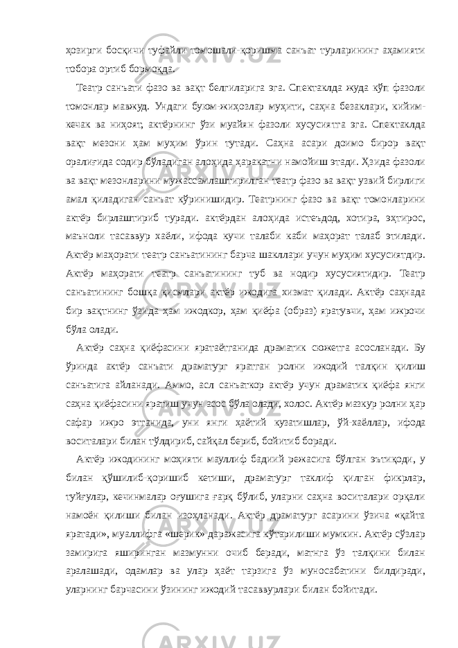 ҳозирги босқичи туфайли томошали-қоришма санъат турларининг аҳамияти тобора ортиб бормоқда. Театр санъати фазо ва вақт белгиларига эга. Спектаклда жуда кўп фазоли томонлар мавжуд. Ундаги буюм-жиҳозлар муҳити, саҳна безаклари, кийим- кечак ва ниҳоят, актёрнинг ўзи муайян фазоли хусусиятга эга. Спектаклда вақт мезони ҳам муҳим ўрин тутади. Саҳна асари доимо бирор вақт оралиғида содир бўладиган алоҳида ҳаракатни намойиш этади. Ҳзида фазоли ва вақт мезонларини мужассамлаштирилган театр фазо ва вақт узвий бирлиги амал қиладиган санъат кўринишидир. Театрнинг фазо ва вақт томонларини актёр бирлаштириб туради. актёрдан алоҳида истеъдод, хотира, эҳтирос, маъноли тасаввур хаёли, ифода кучи талаби каби маҳорат талаб этилади. Актёр маҳорати театр санъатининг барча шакллари учун муҳим хусусиятдир. Актёр маҳорати театр санъатининг туб ва нодир хусусиятидир. Театр санъатининг бошқа қисмлари актёр ижодига хизмат қилади. Актёр саҳнада бир вақтнинг ўзида ҳам ижодкор, ҳам қиёфа (образ) яратувчи, ҳам ижрочи бўла олади. Актёр саҳна қиёфасини яратаётганида драматик сюжетга асосланади. Бу ўринда актёр санъати драматург яратган ролни ижодий талқин қилиш санъатига айланади. Аммо, асл санъаткор актёр учун драматик қиёфа янги саҳна қиёфасини яратиш учун асос бўла олади, холос. Актёр мазкур ролни ҳар сафар ижро этганида, уни янги ҳаётий кузатишлар, ўй-хаёллар, ифода воситалари билан тўлдириб, сайқал бериб, бойитиб боради. Актёр ижодининг моҳияти мауллиф бадиий режасига бўлган эътиқоди, у билан қўшилиб-қоришиб кетиши, драматург таклиф қилган фикрлар, туйғулар, кечинмалар оғушига ғарқ бўлиб, уларни саҳна воситалари орқали намоён қилиши билан изоҳланади. Актёр драматург асарини ўзича «қайта яратади», муаллифга «шерик» даражасига кўтарилиши мумкин. Актёр сўзлар замирига яширинган мазмунни очиб беради, матнга ўз талқини билан аралашади, одамлар ва улар ҳаёт тарзига ўз муносабатини билдиради, уларнинг барчасини ўзининг ижодий тасаввурлари билан бойитади. 