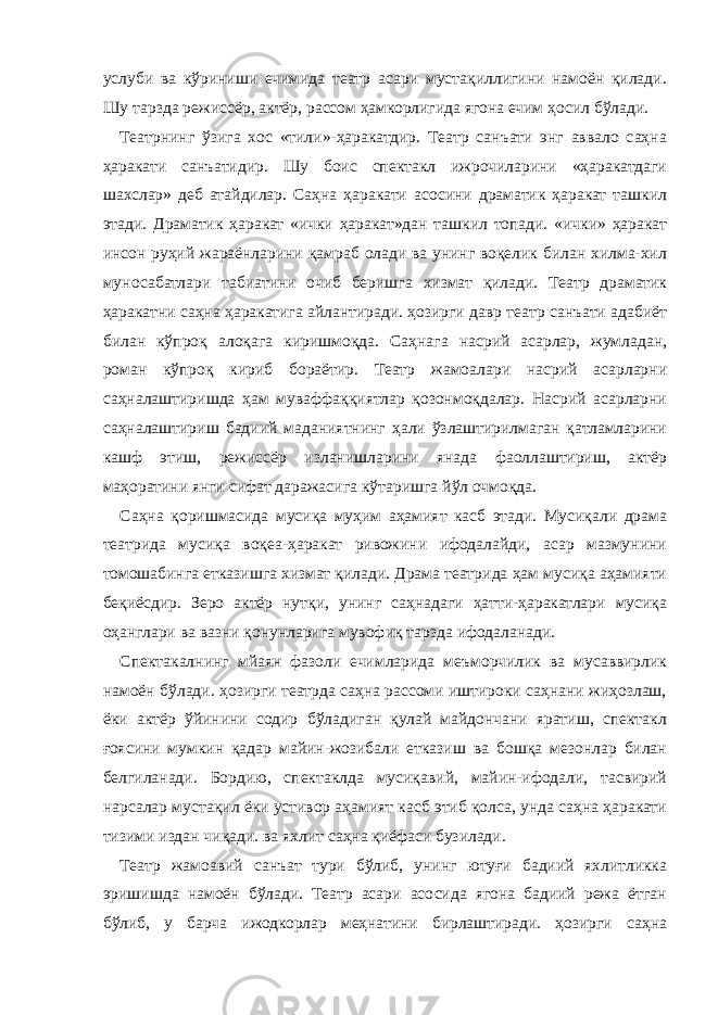 услуби ва кўриниши ечимида театр асари мустақиллигини намоён қилади. Шу тарзда режиссёр, актёр, рассом ҳамкорлигида ягона ечим ҳосил бўлади. Театрнинг ўзига хос «тили»-ҳаракатдир. Театр санъати энг аввало саҳна ҳаракати санъатидир. Шу боис спектакл ижрочиларини «ҳаракатдаги шахслар» деб атайдилар. Саҳна ҳаракати асосини драматик ҳаракат ташкил этади. Драматик ҳаракат «ички ҳаракат»дан ташкил топади. «ички» ҳаракат инсон руҳий жараёнларини қамраб олади ва унинг воқелик билан хилма-хил муносабатлари табиатини очиб беришга хизмат қилади. Театр драматик ҳаракатни саҳна ҳаракатига айлантиради. ҳозирги давр театр санъати адабиёт билан кўпроқ алоқага киришмоқда. Саҳнага насрий асарлар, жумладан, роман кўпроқ кириб бораётир. Театр жамоалари насрий асарларни саҳналаштиришда ҳам муваффаққиятлар қозонмоқдалар. Насрий асарларни саҳналаштириш бадиий маданиятнинг ҳали ўзлаштирилмаган қатламларини кашф этиш, режиссёр изланишларини янада фаоллаштириш, актёр маҳоратини янги сифат даражасига кўтаришга йўл очмоқда. Саҳна қоришмасида мусиқа муҳим аҳамият касб этади. Мусиқали драма театрида мусиқа воқеа-ҳаракат ривожини ифодалайди, асар мазмунини томошабинга етказишга хизмат қилади. Драма театрида ҳам мусиқа аҳамияти беқиёсдир. Зеро актёр нутқи, унинг саҳнадаги ҳатти-ҳаракатлари мусиқа оҳанглари ва вазни қонунларига мувофиқ тарзда ифодаланади. Спектакалнинг мйаян фазоли ечимларида меъморчилик ва мусаввирлик намоён бўлади. ҳозирги театрда саҳна рассоми иштироки саҳнани жиҳозлаш, ёки актёр ўйинини содир бўладиган қулай майдончани яратиш, спектакл ғоясини мумкин қадар майин-жозибали етказиш ва бошқа мезонлар билан белгиланади. Бордию, спектаклда мусиқавий, майин-ифодали, тасвирий нарсалар мустақил ёки устивор аҳамият касб этиб қолса, унда саҳна ҳаракати тизими издан чиқади. ва яхлит саҳна қиёфаси бузилади. Театр жамоавий санъат тури бўлиб, унинг ютуғи бадиий яхлитликка эришишда намоён бўлади. Театр асари асосида ягона бадиий режа ётган бўлиб, у барча ижодкорлар меҳнатини бирлаштиради. ҳозирги саҳна 