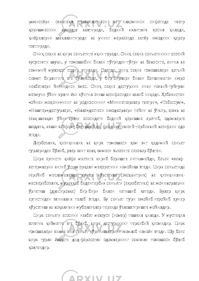 режиссёри спектакл ташкилотчиси ва илҳомчиси сифатида театр қоришмасини вужудга келтиради, бадиий яхлитлик ҳосил қилади, қиёфаларни шакллантиради ва унинг марказида актёр ижодини қарор топтиради. Очиқ саҳна ва цирк санъатига яқин туради. Очиқ саҳна санъатининг асосий хусусияти шуки, у томошабин билан тўғридан-тўғри ва бевосита, енгил ва самимий мулоқот содир этилади. Одатда, очиқ саҳна томошалари қатъий сюжет бирлигига эга бўлмасада, у бир-бирлари билан боғланмаган ижро навбатлари йиғиндиси эмас. Очиқ саҳна дастурини ички ғоявий-туйғули мазмуни ўйин-кулги ёки кўнгил очиш вазифасидан келиб чиқади. Ҳзбекистон «ойнаи жаҳони»нинг ва радиосининг «Миниатюралар театри», «Табассум», «Наштар»дастурлари, «Ялла»дастаси ижодкорлари тайин ва ўткир, ҳажв ва завқ-шавқли ўйин-кулги асосидаги бадиий қоришма яратиб, одамларга шодлик, яхши кайфият бағишлайди, фаол ижтимоий-тарбиявий вазифани адо этади. Дорбозлик, қизиқчилик ва цирк томошаси ҳам энг қадимий санъат турларидан бўлиб, улар кенг халқ оммаси эъзозига сазовор бўлган. Цирк артисти қиёфа мағзига кириб боришга интилмайди, баъзи «хавф- хатар»ларни енгиб ўтиш орқали маҳоратини намойиш этади. Цирк санъатида ғаройиб мосламаларда ҳунар кўрсатиш (эксцентрик) ва қизиқчилик- масхарабозлик, мураккаб бадантарбия санъати (акробатика) ва жониворларни ўргатиш (дресировка) бир-бири билан чатишиб кетади. Булар цирк артистидан эпчиллик талаб этади. Бу санъат тури ажойиб-ғаройиб ҳунар кўрсатиш ва воқеликни муболағалар тарзида ўзлаштиришга мойилдир. Цирк санъати асосини навбат мавзуси (номер) ташкил қилади. У мустақил эстетик қийматга эга бўлиб, цирк дастурининг таркибий қисмидир. Цирк томошалари хилма-хил санъат кўринишларини жамлаб намоён этади. Шу боис цирк турли ёшдаги дид-фаросатли одамларнинг севимли томошаси бўлиб қолгандир. 