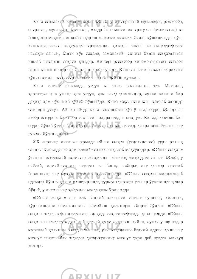 Кино жамоавий ижод маҳсули бўлиб, унда сценарий муаллифи, режиссёр, оператор, мусаввир, бастакор, «кадр бирикмасини» яратувчи (монтажчи) ва бошқалар меҳнати ишлаб чиқариш жамоаси меҳнати билан қўшилгандан сўнг кинематография маҳсулоти яратилади. ҳозирги замон кинематографияси нафақат санъат, балки кўп соҳали, замонавий техника билан жиҳозланган ишлаб чиқариш соҳаси ҳамдир. Кинода режиссёр кинематографик жараён барча қатнашчиларини бирлаштириб туради. Кино санъати ривожи тарихини кўп жиҳатдан режиссёр фаолияти тарихи дейиш мумкин. Кино санъат тизимида устун ва заиф томонларга эга. Масалан, ҳаракатчанлик унинг ҳам устун, ҳам заиф томонидир, чунки кинони бир дақиқа ҳам тўхтатиб қўйиб бўлмайди. Кино воқеликни кенг қамраб олишда театрдан устун. Айни пайтда кино томошабин кўз ўнгида содир бўладиган актёр ижоди каби театр саҳнаси нодирлигидан маҳрум. Кинода томошабин содир бўлиб ўтган бадиий жараён техника воситасида такрорланаётганининг гувоҳи бўлади, холос. ХХ асрнинг иккинчи ярмида ойнаи жаҳон (телевидение) тури равнақ топди. Телевидение ҳам илмий-техник инқилоб маҳсулидир. «Ойнаи жаҳон» ўзининг ижтимоий аҳамияти жиҳатидан кенгроқ миқёсдаги санъат бўлиб, у сиёсий, илмий-техник, эстетик ва бошқа ахборотнинг тезкор етказиб беришнинг энг муҳим воситаси ҳисобланади. «Ойнаи жаҳон» миллионлаб одамлар бўш вақтини уюштиришга, турмуш тарзига таъсир ўтказишга қодир бўлиб, у инсоннинг ҳаётидан мустаҳкам ўрин олди. «Ойнаи жаҳон»нинг илк бадиий вазифаси санъат турлари, хиллари, кўринишлари самараларини намойиш қилишдан иборат бўлган. «Ойнаи жаҳон» эстетик фаолиятининг алоҳида соҳаси сифатида қарор топди. «Ойнаи жаҳон» санъат туридир, деб қатъий ҳукм чиқариш қийин, чунки у шу қадар мураккаб қоришма ижод соҳасики, уни воқеликни бадиий идрок этишнинг махсус соҳаси ёки эстетик фаолиятининг махсус тури деб атаган маъқул келади. 