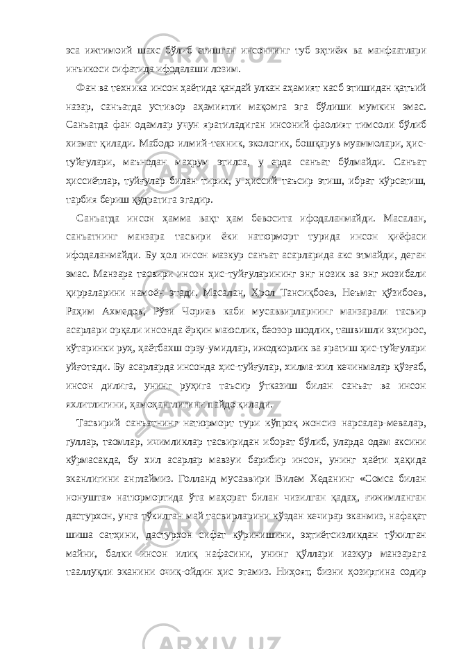 эса ижтимоий шахс бўлиб етишган инсоннинг туб эҳтиёж ва манфаатлари инъикоси сифатида ифодалаши лозим. Фан ва техника инсон ҳаётида қандай улкан аҳамият касб этишидан қатъий назар, санъатда устивор аҳамиятли мақомга эга бўлиши мумкин эмас. Санъатда фан одамлар учун яратиладиган инсоний фаолият тимсоли бўлиб хизмат қилади. Мабодо илмий-техник, экологик, бошқарув муаммолари, ҳис- туйғулари, маънодан маҳрум этилса, у ерда санъат бўлмайди. Санъат ҳиссиётлар, туйғулар билан тирик, у ҳиссий таъсир этиш, ибрат кўрсатиш, тарбия бериш қудратига эгадир. Санъатда инсон ҳамма вақт ҳам бевосита ифодаланмайди. Масалан, санъатнинг манзара тасвири ёки натюрморт турида инсон қиёфаси ифодаланмайди. Бу ҳол инсон мазкур санъат асарларида акс этмайди, деган эмас. Манзара тасвири инсон ҳис-туйғуларининг энг нозик ва энг жозибали қирраларини намоён этади. Масалан, Ҳрол Тансиқбоев, Неъмат қўзибоев, Раҳим Ахмедов, Рўзи Чориев каби мусаввирларнинг манзарали тасвир асарлари орқали инсонда ёрқин маюслик, беозор шодлик, ташвишли эҳтирос, кўтаринки руҳ, ҳаётбахш орзу-умидлар, ижодкорлик ва яратиш ҳис-туйғулари уйғотади. Бу асарларда инсонда ҳис-туйғулар, хилма-хил кечинмалар қўзғаб, инсон дилига, унинг руҳига таъсир ўтказиш билан санъат ва инсон яхлитлигини, ҳамоҳанглигини пайдо қилади. Тасвирий санъатнинг натюрморт тури кўпроқ жонсиз нарсалар-мевалар, гуллар, таомлар, ичимликлар тасвиридан иборат бўлиб, уларда одам аксини кўрмасакда, бу хил асарлар мавзуи барибир инсон, унинг ҳаёти ҳақида эканлигини англаймиз. Голланд мусаввири Вилем Хеданинг «Сомса билан нонушта» натюрмортида ўта маҳорат билан чизилган қадаҳ, ғижимланган дастурхон, унга тўкилган май тасвирларини кўздан кечирар эканмиз, нафақат шиша сатҳини, дастурхон сифат кўринишини, эҳтиётсизликдан тўкилган майни, балки инсон илиқ нафасини, унинг қўллари иазкур манзарага тааллуқли эканини очиқ-ойдин ҳис этамиз. Ниҳоят, бизни ҳозиргина содир 