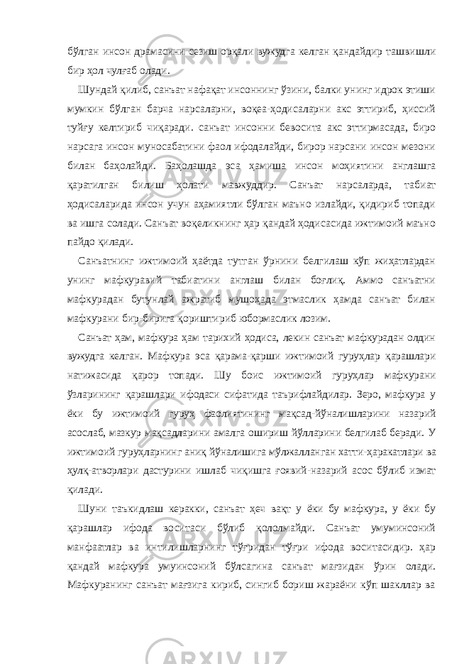 бўлган инсон драмасини сезиш орқали вужудга келган қандайдир ташвишли бир ҳол чулғаб олади. Шундай қилиб, санъат нафақат инсоннинг ўзини, балки унинг идрок этиши мумкин бўлган барча нарсаларни, воқеа-ҳодисаларни акс эттириб, ҳиссий туйғу келтириб чиқаради. санъат инсонни бевосита акс эттирмасада, биро нарсага инсон муносабатини фаол ифодалайди, бирор нарсани инсон мезони билан баҳолайди. Баҳолашда эса ҳамиша инсон моҳиятини англашга қаратилган билиш ҳолати мавжуддир. Санъат нарсаларда, табиат ҳодисаларида инсон учун аҳамиятли бўлган маъно излайди, қидириб топади ва ишга солади. Санъат воқеликнинг ҳар қандай ҳодисасида ижтимоий маъно пайдо қилади. Санъатнинг ижтимоий ҳаётда тутган ўрнини белгилаш кўп жиҳатлардан унинг мафкуравий табиатини англаш билан боғлиқ. Аммо санъатни мафкурадан бутунлай ажратиб мушоҳада этмаслик ҳамда санъат билан мафкурани бир-бирига қориштириб юбормаслик лозим. Санъат ҳам, мафкура ҳам тарихий ҳодиса, лекин санъат мафкурадан олдин вужудга келган. Мафкура эса қарама-қарши ижтимоий гуруҳлар қарашлари натижасида қарор топади. Шу боис ижтимоий гуруҳлар мафкурани ўзларининг қарашлари ифодаси сифатида таърифлайдилар. Зеро, мафкура у ёки бу ижтимоий гуруҳ фаолиятининг мақсад-йўналишларини назарий асослаб, мазкур мақсадларини амалга ошириш йўлларини белгилаб беради. У ижтимоий гуруҳларнинг аниқ йўналишига мўлжалланган хатти-ҳаракатлари ва ҳулқ-атворлари дастурини ишлаб чиқишга ғоявий-назарий асос бўлиб измат қилади. Шуни таъкидлаш керакки, санъат ҳеч вақт у ёки бу мафкура, у ёки бу қарашлар ифода воситаси бўлиб қололмайди. Санъат умуминсоний манфаатлар ва интилишларнинг тўғридан тўғри ифода воситасидир. ҳар қандай мафкура умуинсоний бўлсагина санъат мағзидан ўрин олади. Мафкуранинг санъат мағзига кириб, сингиб бориш жараёни кўп шакллар ва 