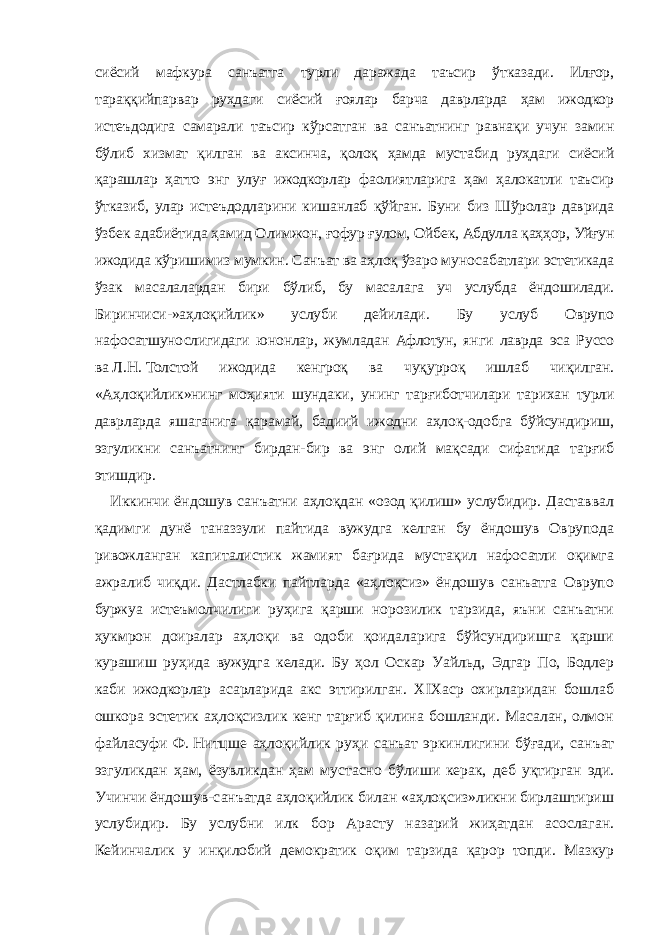 сиёсий мафкура санъатга турли даражада таъсир ўтказади. Илғор, тараққийпарвар руҳдаги сиёсий ғоялар барча даврларда ҳам ижодкор истеъдодига самарали таъсир кўрсатган ва санъатнинг равнақи учун замин бўлиб хизмат қилган ва аксинча, қолоқ ҳамда мустабид руҳдаги сиёсий қарашлар ҳатто энг улуғ ижодкорлар фаолиятларига ҳам ҳалокатли таъсир ўтказиб, улар истеъдодларини кишанлаб қўйган. Буни биз Шўролар даврида ўзбек адабиётида ҳамид Олимжон, ғофур ғулом, Ойбек, Абдулла қаҳҳор, Уйғун ижодида кўришимиз мумкин. Санъат ва аҳлоқ ўзаро муносабатлари эстетикада ўзак масалалардан бири бўлиб, бу масалага уч услубда ёндошилади. Биринчиси-»аҳлоқийлик» услуби дейилади. Бу услуб Оврупо нафосатшунослигидаги юнонлар, жумладан Афлотун, янги лаврда эса Руссо ва   Л.Н.   Толстой ижодида кенгроқ ва чуқурроқ ишлаб чиқилган. «Аҳлоқийлик»нинг моҳияти шундаки, унинг тарғиботчилари тарихан турли даврларда яшаганига қарамай, бадиий ижодни аҳлоқ-одобга бўйсундириш, эзгуликни санъатнинг бирдан-бир ва энг олий мақсади сифатида тарғиб этишдир. Иккинчи ёндошув санъатни аҳлоқдан «озод қилиш» услубидир. Даставвал қадимги дунё таназзули пайтида вужудга келган бу ёндошув Оврупода ривожланган капиталистик жамият бағрида мустақил нафосатли оқимга ажралиб чиқди. Дастлабки пайтларда «аҳлоқсиз» ёндошув санъатга Оврупо буржуа истеъмолчилиги руҳига қарши норозилик тарзида, яъни санъатни ҳукмрон доиралар аҳлоқи ва одоби қоидаларига бўйсундиришга қарши курашиш руҳида вужудга келади. Бу ҳол Оскар Уайльд, Эдгар По, Бодлер каби ижодкорлар асарларида акс эттирилган. XIXаср охирларидан бошлаб ошкора эстетик аҳлоқсизлик кенг тарғиб қилина бошланди. Масалан, олмон файласуфи Ф.   Нитцше аҳлоқийлик руҳи санъат эркинлигини бўғади, санъат эзгуликдан ҳам, ёзувликдан ҳам мустасно бўлиши керак, деб уқтирган эди. Учинчи ёндошув-санъатда аҳлоқийлик билан «аҳлоқсиз»ликни бирлаштириш услубидир. Бу услубни илк бор Арасту назарий жиҳатдан асослаган. Кейинчалик у инқилобий демократик оқим тарзида қарор топди. Мазкур 